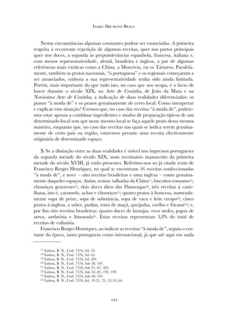 Nestas circunstâncias algumas constantes podem ser enunciadas. A primeira
respeita à recorrente repetição de algumas receitas, quer nos partos principais
quer nos doces, a segunda às preponderâncias espanhola, francesa, italiana e,
com menor representatividade, alemã, brasileira e inglesa, a par de algumas
referências mais exóticas como a China, a Moscóvia, ou os Tártaros. Paralela-
mente, também os pratos nacionais, “à portuguesa” e os regionais começaram a
ser anunciados, embora a sua representatividade tenha sido ainda limitada.
Porém, mais importante do que tudo isto, no caso que nos ocupa, é o facto de
haver durante o século XIX, na Arte de Cozinha, de João da Mata e na
Novissima Arte de Cozinha, a indicação de duas realidades diferenciadas: os
pratos “à moda de” e os pratos genuinamente de certo local. Como interpretar
e explicar esta situação? Cremos que, no caso das receitas “à moda de”, podere-
mos estar apenas a combinar ingredientes e modos de preparação típicos de um
determinado local sem que nesse mesmo local se faça aquele prato dessa mesma
maneira, enquanto que, no caso das receitas nas quais se indica serem genuina-
mente de certo país ou região, estaremos perante uma receita efectivamente
originária de determinado espaço.
33.. Se a distinção entre as duas realidades é visível nos impressos portugueses
da segunda metade do século XIX, num receituário manuscrito da primeira
metade do século XVIII, já estão presentes. Referimo-nos ao já citado texto de
Francisco Borges Henriques, no qual se encontram 16 receitas confeccionadas
“à moda de”, e nove – oito receitas brasileiras e uma inglesa – como genuina-
mente daqueles espaços. Assim, temos: talhadas da China17, biscoitos romanos18,
chouriços genoveses19, dois doces ditos das Flamengas20, três receitas à caste-
lhana, isto é, caramelo, achar e chouriços21; quatro pratos à francesa, nomeada-
mente sopa de peixe, sopa de substância, sopa de vaca e leite crespo22; cinco
pratos à inglesa, a saber, pudim, torta de maçã, queijadas, coelho e fricassé23; e,
por fim oito receitas brasileiras: quatro doces de laranjas, ovos moles, papas de
arroz, ambrósia e limonada24. Estas receitas representam 3,8% do total de
receitas de culinária.
Francisco Borges Henriques, ao indicar as receitas “à moda de”, seguiu o cos-
tume da época, tanto portuguesa como internacional, já que até aqui em nada
242
Isabel Drumond Braga
17 Lisboa, B. N., Cod. 7376, fol. 24.
18 Lisboa, B. N., Cod. 7376, fol. 65.
19 Lisboa, B. N., Cod. 7376, fol. 201.
20 Lisboa, B. N., Cod. 7376, fols 38, 107.
21 Lisboa, B. N., Cod. 7376, fols 21, 81, 201.
22 Lisboa, B. N., Cod. 7376, fols 54, 83, 192, 199.
23 Lisboa, B. N., Cod. 7376, fols 50, 191.
24 Lisboa, B. N., Cod. 7376, fol. 19-21, 25, 52-53, 64.
 