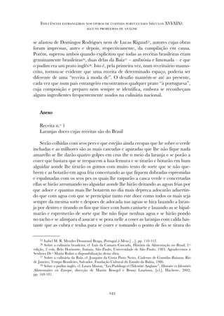 se afastou de Domingos Rodrigues nem de Lucas Rigaud25, autores cujas obras
foram impressas, antes e depois, respectivamente, da compilação em causa.
Porém, superou ambos quando explicitou que todas as receitas brasileiras eram
genuinamente brasileiras26, duas delas da Baía27 – ambrósia e limonada – e que
o pudim era um prato inglês28. Isto é, pela primeira vez, num receituário manus-
crito, tornou-se evidente que uma receita de determinado espaço, poderia ser
diferente de uma “receita à moda de”. O desafio mantém-se até ao presente,
cada vez que num país estrangeiro encontramos qualquer prato “à portuguesa”,
cuja composição e preparo nem sempre se identifica, embora se reconheçam
alguns ingredientes frequentemente usados na culinária nacional.
AAnneexxoo
Receita n.º 1
Laranjas doces cujas receitas são do Brasil
Serão colhidas com seos pees e que estejão ainda crespas que he sobre o verde
inchadas e as milhores são as mais cascudas e aparadas que lhe não fique nada
amarello se lhe darão quatro golpes em crus the o meio da laranja e se porão a
cozer que bastara que se trespacem a hua feruura e se tirarão e botarão em hum
alguidar aonde lhe tirarão os gomos com muito tento de sorte que se não que-
brem e as botarão em agoa fria concertando as que fiquem dobradas espremidas
e espalmadas com os seos pes os quais lhe rasparão a casca verde e concertadas
ellas se hirão arrumando no alguidar aonde lhe hirão deitando as agoas frias por
que adoce e quantas mais lhe botarem no dia mais depreca adocarão aduertin-
do que com agoa con que se prencipiar tanto este doce como todos os mais seja
sempre da mesma sorte e despoes de adocada nas agoas se hira lauando a laran-
ja por dentro e tirando os fios que tiuer com hum caniuete e lauando as se hipal-
marão e espremerão de sorte que lhe não fique nenhua agoa e se hirão pondo
no tacho e se alimpara d asucar e se pora nelle a coser as laranjas com calda bas-
tante que as cubra e tenha para se cozer e tomando o ponto de fio se tirara do
243
Influências estrangeiras nos livros de cozinha portugueses (séculos XVI-XIX):
alguns problemas de análise
25 Isabel M. R. Mendes Drumond Braga, Portugal à Mesa […], pp. 110-112.
26 Sobre a culinária brasileira, cf. Luís da Camara Cascudo, História da Alimentação no Brasil, 2.ª
edição, 2 vols, Belo Horizonte, Itatiaia, São Paulo, Universidade de São Paulo, 1983. Agradecemos à
Senhora Dr.ª Maria Rolim a disponibilização desta obra.
27 Sobre a culinária da Baía, cf. Joaquim da Costa Pinto Netto, Caderno de Comidas Baianas, Rio
de Janeiro, Tempo Brasileiro, Salvador, Fundação Cultural do Estado da Bahia, 1986.
28 Sobre o pudim inglês, cf. Laura Mason, “Les Puddings et l’Identité Anglaise”, Histoire et Identités
Alimentaires en Europe, direcção de Martin Bruegel e Bruno Laurioux, [s.l.], Hachette, 2002,
pp. 169-181.
 