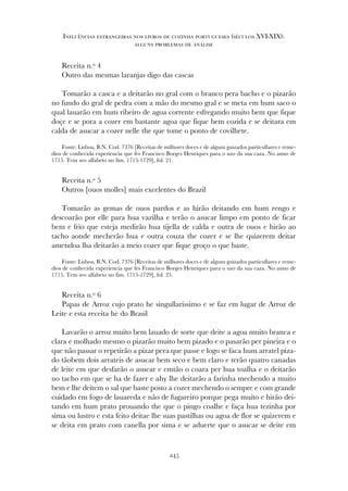 Receita n.º 4
Outro das mesmas laranjas digo das cascas
Tomarão a casca e a deitarão no gral com o branco pera bacho e o pizarão
no fundo do gral de pedra com a mão do mesmo gral e se meta em hum saco o
qual lauarão em hum ribeiro de agoa corrente esfregando muito bem que fique
doçe e se pora a cozer em bastante agoa que fique bem cozida e se deitara em
calda de asucar a cozer nelle the que tome o ponto de covilhete.
Fonte: Lisboa, B.N. Cod. 7376 [Receitas de milhores doces e de alguns guizados particullares e reme-
dios de conhecida experiencia que fes Francisco Borges Henriques para o uzo da sua caza. No anno de
1715. Tem seo alfabeto no fim. 1715-1729], fol. 21.
Receita n.º 5
Outros [ouos molles] mais excelentes do Brazil
Tomarão as gemas de ouos pardos e as hirão deitando em hum rengo e
descoarão por elle para hua vazilha e terão o asucar limpo em ponto de ficar
bem e frio que esteja medirão hua tijella de calda e outra de ouos e hirão ao
tacho aonde mecherão hua e outra couza the cozer e se lhe quizerem deitar
amendoa lha deitarão a meio cozer que fique groço o que baste.
Fonte: Lisboa, B.N. Cod. 7376 [Receitas de milhores doces e de alguns guizados particullares e reme-
dios de conhecida experiencia que fes Francisco Borges Henriques para o uzo da sua caza. No anno de
1715. Tem seo alfabeto no fim. 1715-1729], fol. 25.
Receita n.º 6
Papas de Arroz cujo prato he singullarissimo e se faz em lugar de Arroz de
Leite e esta receita he do Brasil
Lavarão o arroz muito bem lauado de sorte que deite a agoa muito branca e
clara e molhado mesmo o pizarão muito bem pizado e o pasarão per pineira e o
que não passar o repetirão a pizar pera que passe e logo se faca hum arratel piza-
do tãobem dois arrateis de asucar bem seco e bem claro e terão quatro canadas
de leite em que desfarão o asucar e emtão o coara per hua toalha e o deitarão
no tacho em que se ha de fazer e ahy lhe deitarão a farinha mechendo a muito
bem e lhe deitem o sal que baste posto a cozer mechendo o sempre e com grande
cuidado em fogo de lauareda e não de fugareiro porque pega muito e hirão dei-
tando em hum prato prouando the que o pingo coalhe e faça hua tezinha por
sima ou lustro e esta feito deitae lhe suas pastilhas ou agoa de flor se quizerem e
se deita em prato com canella por sima e se aduerte que o asucar se deite em
245
Influências estrangeiras nos livros de cozinha portugueses (séculos XVI-XIX):
alguns problemas de análise
 