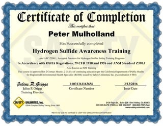 16031361163656 3/13/2016
In Accordance with OSHA Regulations, 29 CFR 1910 and 1926 and ANSI Standard Z390.1
And ASC Z390.1, Accepted Practices for Hydrogen Sulfide Safety Training Programs
Also Known as H2S Training
This course is approved for 2 Contact Hours (.2 CEUs) of continuing education per the California Department of Public Health
for Registered Environmental Health Specialist (REHS) issued by Safety Unlimited, Inc. (Accreditation # 044)
Hydrogen Sulfide Awareness Training
Peter Mulholland
 