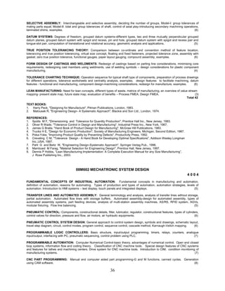 36
SELECTIVE ASSEMBLY: Interchangeable and selective assembly, deciding the number of groups, Model-I: group tolerances of
mating parts equal; Model-II: total and group tolerances of shaft, control of axial play-introducing secondary machining operations,
laminated shims, examples. (6)
DATUM SYSTEMS: Degrees of freedom, grouped datum systems-different types, two and three mutually perpendicular grouped
datum planes, grouped datum system with spigot and recess, pin and hole, grouped datum system with spigot and recess pair and
tongue-slot pair, computation of translational and rotational accuracy, geometric analysis and applications. (5)
TRUE POSITION TOLERANCING THEORY: Comparison between co-ordinate and convention method of feature location,
tolerancing and true position tolerancing, virtual size concept, floating and fixed fasteners, projected tolerance zone, assembly with
gasket, zero true position tolerance, functional gauges, paper layout gauging, compound assembly, examples. (6)
FORM DESIGN OF CASTINGS AND WELDMENTS: Redesign of castings based on parting line considerations, minimising core
requirements, redesigning cast members using weldments, use of welding symbols – design considerations for plastic component
manufacturing. (4)
TOLERANCE CHARTING TECHNIQUE: Operation sequence for typical shaft type of components, preparation of process drawings
for different operations, tolerance worksheets and centrality analysis, examples, design features to facilitate machining, datum
features - functional and manufacturing, component design-machining considerations, redesign for manufacture, examples. (6)
LEAN MANUFACTURING: Need for lean concepts, different types of waste, metrics of manufacturing, an overview of value stream
mapping- present state map, future state map, evaluation of benefits – Process FMEA, Design FMEA. (3)
Total 42
TEXT BOOKS:
1. Harry Peck, "Designing for Manufacture", Pitman Publications, London, 1983.
2. Matousek R, "Engineering Design- A Systematic Approach", Blackie and Son Ltd., London, 1974.
REFERENCES:
1. Spotts M F, "Dimensioning and Tolerance for Quantity Production", Prentice Hall Inc., New Jersey, 1983.
2. Oliver R Wade, "Tolerance Control in Design and Manufacturing", Industrial Press Inc., New York, 1967.
3. James G Bralla, "Hand Book of Product Design for Manufacturing", McGraw Hill Publications, 1983.
4. Trucks H E, "Design for Economic Production", Society of Manufacturing Engineers, Michigan, Second Edition, 1987.
5. Poka-Yoke, "Improving Product Quality by Preventing Defects", Productivity Press, 1992.
6. Creveling C M, "Tolerance Design - A Hand Book for Developing Optimal Specifications", Addison Wesley Longman
Inc.,USA, 1997.
7. Pahl G and Beitz W, "Engineering Design-Systematic Approach", Springer Verlag Pub., 1996.
8. Mamboed M Farag, "Material Selection for Engineering Design", Prentice Hall, New Jersey, 1997.
9. Dennis P Hobbs, “Lean Manufacturing Implementation: A Complete Execution Manual for any Size Manufacturing”,
J Rose Publishing Inc., 2003.
08M602 MECHATRONIC SYSTEM DESIGN
4 0 0 4
FUNDAMENTAL CONCEPTS OF INDUSTRIAL AUTOMATION: Fundamental concepts in manufacturing and automation,
definition of automation, reasons for automating. Types of production and types of automation, automation strategies, levels of
automation. Introduction to HMI systems – text display, touch panels and integrated displays. (5)
TRANSFER LINES AND AUTOMATED ASSEMBLY: General terminology and analysis, analysis of transfer lines without storage,
partial automation. Automated flow lines with storage buffers. Automated assembly-design for automated assembly, types of
automated assembly systems, part feeding devices, analysis of multi-station assembly machines. AS/RS, RFID system, AGVs,
modular fixturing. Flow line balancing. (5)
PNEUMATIC CONTROL: Components, constructional details, filter, lubricator, regulator, constructional features, types of cylinders,
control valves for direction, pressure and flow, air motors, air hydraulic equipments. (6)
PNEUMATIC CONTROL SYSTEM DESIGN: General approach to control system design, symbols and drawings, schematic layout,
travel step diagram, circuit, control modes, program control, sequence control, cascade method, Karnaugh-Veitch mapping. (6)
PROGRAMMABLE LOGIC CONTROLLERS: Basic structure, input/output programming, timers, relays, counters, analogue
input/output, interfacing with PC, pneumatic sequencing, control problem using PLC. (7)
PROGRAMMABLE AUTOMATION: Computer Numerical Control-basic theory, advantages of numerical control. Open and closed
loop systems, information flow and coding theory. Classification of CNC machine tools. Special design features of CNC systems
and features for lathes and machining centers. Drive system for CNC machine tools. Introduction to CIM; condition monitoring of
manufacturing systems. (7)
CNC PART PROGRAMMING: Manual and computer aided part programming-G and M functions, canned cycles. Generation
using CAM software. (8)
 