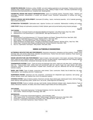 53
GEOMETRIC MODELING: Wireframe, surface, NURBS and solid modeling-applications and advantages. Creating primitive solids,
sweeping solids, boolean operations. Extracting entities from a solid. Filleting of edges of solids. Boundary representation (B-rep)
Constructive Solid Geometry(CSG) and Analytical Solid Modeling(ASM) (7)
PARAMETRIC DESIGN AND OBJECT REPRESENTATION: Types of co-ordinate systems. Parametric design - definition and
advantages. Parametric representation of analytic and synthetic curves. Parametric representation of surfaces and solids -
manipulations. (6)
PRODUCT DESIGN AND DEVELOPMENT: Automated 2D drafting - basics, mechanical assembly - bill of materials generation.
Mass property calculations. (5)
OPTIMIZATION TECHNIQUES: Optimization-need, objective functions and constraints. Mathematical modeling and analysis.
(4)
CASE STUDY: Design and optimsation procedure of shafts, flywheel, gears and journal bearing using computer packages.
(6)
Total 42
TEXT BOOKS:
1. Vera B Anand, "Computer Graphics and Geometric Modeling for Engineers", John Wiley & Sons, New York, 2000.
2. Radhakrishnan P and Subramanyan S, “CAD/CAM/CIM”, New Age International Pvt. Ltd., 2004.
REFERENCES:
1. Radhakrishnan P and Kothandaraman C P, "Computer Graphics and Design”, Dhanpat Rai & Sons, New Delhi, 2002.
2. Ibrahim Zeid,"CAD/CAM Theory and Practice", McGraw Hill Inc., New York, 2003.
3. Barry Hawhes, "The CAD/CAM Process”, Pitman Publishing, London, 1998.
4. William M Newman and Robert Sproul, "Principles of Interactive Computer Graphics", McGraw Hill Inc., New York, 1994.
5. Sadhu Singh, "Computer-Aided Design and Manufacturing", Khanna Publishers, New Delhi, 1998.
6. Rao S S, “Optimisaiton Techniques”, Wiley Eastern, New Delhi, 2003.
08M002 AUTOMOBILE ENGINEERING
3 0 0 3
AUTOMOBILE ARCHITECTURE AND PERFORMANCE: Automotive components, subsystems and their positions- Chassis, frame
and body, front, rear and four wheel drives, Operation and performance, Traction force and traction resistance, Power required for
automobile-Rolling, air and gradient resistance. (5)
ENGINE ARCHITECTURE AND PERFORMANCE: Types of engine, multi valve engine, in-line engine, vee-engine, Petrol engine-
direct, single point and multipoint injection, diesel engine-common rail diesel injection, supercharging and turbo charging, alternate
fuels-ethanol and ethanol blend, compressed natural gas, fuel cells, hybrid vehicles. (5)
TRANSMISSION SYSTEMS: Clutch : Types-coil spring and diaphragm type clutch, single and multi plate clutch, centrifugal clutch,
Gear box : Types-constant mesh, sliding mesh and synchromesh gear box, layout of gear box, gear selector and shifting
mechanism, overdrive, automatic transmission, Propeller shaft, universal joint, slip joint, differential and real axle arrangement,
hydraulic coupling (10)
WHEEL AND TYRES: Types of wheels, construction, wired wheels, Tyres- construction, Radial, bias & belted bias, slip angle,
Tread patterns, Tyre retreading cold & hot, Tubeless tyres (5)
SUSPENSION SYSTEM: Types-front and rear suspension, conventional and independent type suspension, leaf springs, coil
springs, dampers, torsion bars, stabilizer bars, arms, air suspension systems. (6)
STEERING SYSTEM: Types of steering systems, Ackermann principle, Davis steering gear, steering gear boxes, steering linkages,
power steering, wheel geometry-caster, camber toe-in, toe out etc., wheel Alignment and balancing. (6)
BRAKING SYSTEM: Forces on vehicles, tyre grip, load transfer, braking distribution between axles, stopping distance, Types of
brakes, Mechanical, Hydraulic, Air brakes, Disc & Drum brakes, Engine brakes anti lock braking system. (5)
Total 42
TEXT BOOKS:
1. Kirpal Singh, “Automobile Engineering”, 7/e Standard Publishers, Vol-I & II., New Delhi, 1997.
2. Heniz Heisler, “Vehicle and Engine Technology, SAE 1999.
REFERENCES:
1. Rajput R K, “A Text book of Automobile Enggering”, Laxmi Publication, 2007.
2. Julian Happian Smith, “An Introduction to Modern Vehicle Design”, Butterworth-Heinemann, New Delhi, 2002.
3. Crouse W H, “Automotive Transmissions and Power Trains”, McGraw Hill Inc., New York, 1976.
4. Gupta R B, "Automobile Engineering", Satya Prakashan, 1993.
 