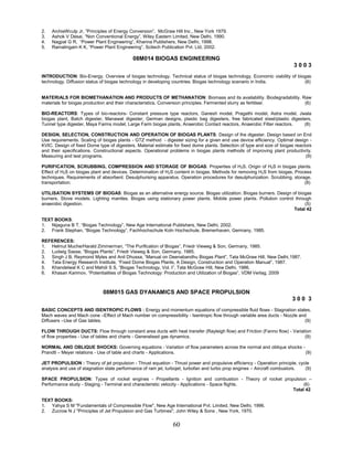 60
2. ArchieWculp Jr, ”Principles of Energy Conversion”, McGraw Hill Inc., New York 1979.
3. Ashok V Desai, “Non Conventional Energy”, Wiley Eastern Limited, New Delhi, 1990.
4. Nagpal G R, “Power Plant Engineering”, Khanna Publishers, New Delhi, 1998.
5. Ramalingam K K, “Power Plant Engineering”, Scitech Publication Pvt. Ltd, 2002.
08M014 BIOGAS ENGINEERING
3 0 0 3
INTRODUCTION: Bio-Energy. Overview of biogas technology. Technical status of biogas technology. Economic viability of biogas
technology. Diffusion status of biogas technology in developing countries. Biogas technology scenario in India. (6)
MATERIALS FOR BIOMETHANATION AND PRODUCTS OF METHANATION: Biomass and its availability. Biodegradability. Raw
materials for biogas production and their characteristics. Conversion principles. Fermented slurry as fertiliser. (6)
BIO-REACTORS: Types of bio-reactors- Constant pressure type reactors, Ganesh model, Pragathi model, Astra model, Jwala
biogas plant, Batch digester, Manawat digester, German designs, plastic bag digesters, free fabricated steel/plastic digesters,
Tunnel type digester, Maya Farms model, Large Farm biogas plants, Anaerobic Contact reactors, Anaerobic Filter reactors. (8)
DESIGN, SELECTION, CONSTRUCTION AND OPERATION OF BIOGAS PLANTS: Design of the digester. Design based on End
Use requirements. Scaling of biogas plants - GTZ method - digester sizing for a given end use device efficiency. Optimal design -
KVIC. Design of fixed Dome type of digesters. Material estimate for fixed dome plants. Selection of type and size of biogas reactors
and their specifications. Constructional aspects. Operational problems in biogas plants methods of improving plant productivity.
Measuring and test programs. (9)
PURIFICATION, SCRUBBING, COMPRESSION AND STORAGE OF BIOGAS: Properties of H2S. Origin of H2S in biogas plants.
Effect of H2S on biogas plant and devices. Determination of H2S content in biogas. Methods for removing H2S from biogas. Process
techniques. Requirements of absorbent. Desulphurising apparatus. Operation procedures for desulphurization. Scrubbing, storage,
transportation. (8)
UTILISATION SYSTEMS OF BIOGAS: Biogas as an alternative energy source. Biogas utilization. Biogas burners. Design of biogas
burners. Stove models. Lighting mantles. Biogas using stationary power plants. Mobile power plants. Pollution control through
anaerobic digestion. (5)
Total 42
TEXT BOOKS:
1. Nijaguna B T, “Biogas Technology”, New Age International Publishers, New Delhi, 2002.
2. Frank Stephan, “Biogas Technology”, Fachhochschule Koln Hochschule, Bremerhaven, Germany, 1985.
REFERENCES:
1. Helmut Muche/Harald Zimmerman, “The Purification of Biogas”, Friedr Vieweg & Son, Germany, 1985.
2. Ludwig Sasse, “Biogas Plants”, Friedr Vieweg & Son, Germany, 1985.
3. Singh J B, Reymond Myles and Anil Dhussa, “Manual on Deenabandhu Biogas Plant”, Tata McGraw Hill, New Delhi,1987.
4. Tata Energy Research Institute, “Fixed Dome Biogas Plants, A Design, Construction and Operation Manual”, 1987.
5. Khandelwal K C and Mahdi S S, “Biogas Technology, Vol. I”, Tata McGraw Hill, New Delhi, 1986.
6. Khasan Karimov, “Potentialities of Biogas Technology: Production and Utilization of Biogas”, VDM Verlag, 2009
08M015 GAS DYANAMICS AND SPACE PROPULSION
3 0 0 3
BASIC CONCEPTS AND ISENTROPIC FLOWS : Energy and momentum equations of compressible fluid flows - Stagnation states,
Mach waves and Mach cone –Effect of Mach number on compressibility - Isentropic flow through variable area ducts - Nozzle and
Diffusers –Use of Gas tables. (9)
FLOW THROUGH DUCTS: Flow through constant area ducts with heat transfer (Rayleigh flow) and Friction (Fanno flow) - Variation
of flow properties - Use of tables and charts - Generalised gas dynamics. (9)
NORMAL AND OBLIQUE SHOCKS: Governing equations - Variation of flow parameters across the normal and oblique shocks -
Prandtl – Meyer relations - Use of table and charts - Applications. (9)
JET PROPULSION : Theory of jet propulsion - Thrust equation - Thrust power and propulsive efficiency - Operation principle, cycle
analysis and use of stagnation state performance of ram jet, turbojet, turbofan and turbo prop engines – Aircraft combustors. (9)
SPACE PROPULSION: Types of rocket engines - Propellants - Ignition and combustion - Theory of rocket propulsion –
Performance study - Staging - Terminal and characteristic velocity - Applications - Space flights. (6)
Total 42
TEXT BOOKS:
1. Yahya S M "Fundamentals of Compressible Flow", New Age International Pvt. Limited, New Delhi, 1996.
2. Zucrow N J "Principles of Jet Propulsion and Gas Turbines", John Wiley & Sons , New York, 1970.
 