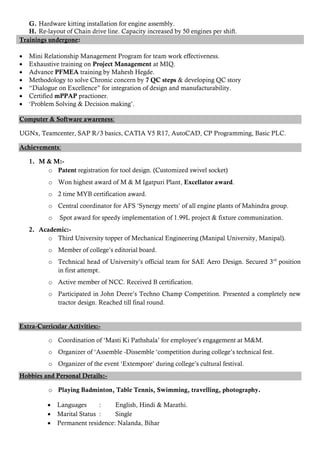 G. Hardware kitting installation for engine assembly.
H. Re-layout of Chain drive line. Capacity increased by 50 engines per shift.
Trainings undergone:
 Mini Relationship Management Program for team work effectiveness.
 Exhaustive training on Project Management at MIQ.
 Advance PFMEA training by Mahesh Hegde.
 Methodology to solve Chronic concern by 7 QC steps & developing QC story
 “Dialogue on Excellence” for integration of design and manufacturability.
 Certified mPPAP practioner.
 „Problem Solving & Decision making‟.
Computer & Software awareness:
UGNx, Teamcenter, SAP R/3 basics, CATIA V5 R17, AutoCAD, CP Programming, Basic PLC.
Achievements:
1. M & M:-
o Patent registration for tool design. (Customized swivel socket)
o Won highest award of M & M Igatpuri Plant, Excellator award.
o 2 time MYB certification award.
o Central coordinator for AFS „Synergy meets‟ of all engine plants of Mahindra group.
o Spot award for speedy implementation of 1.99L project & fixture communization.
2. Academic:-
o Third University topper of Mechanical Engineering (Manipal University, Manipal).
o Member of college‟s editorial board.
o Technical head of University‟s official team for SAE Aero Design. Secured 3rd
position
in first attempt.
o Active member of NCC. Received B certification.
o Participated in John Deere‟s Techno Champ Competition. Presented a completely new
tractor design. Reached till final round.
Extra-Curricular Activities:-
o Coordination of „Masti Ki Pathshala‟ for employee‟s engagement at M&M.
o Organizer of „Assemble -Dissemble „competition during college‟s technical fest.
o Organizer of the event „Extempore‟ during college‟s cultural festival.
Hobbies and Personal Details:-
o Playing Badminton, Table Tennis, Swimming, travelling, photography.
 Languages : English, Hindi & Marathi.
 Marital Status : Single
 Permanent residence: Nalanda, Bihar
 