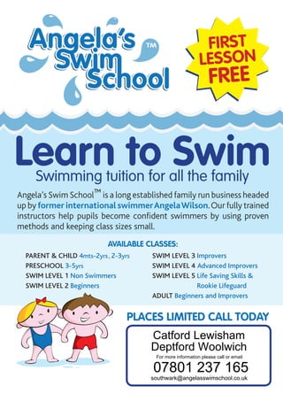 Available CLASSES:
Parent & Child 4mts-2yrs, 2-3yrs
Preschool 3-5yrs
Swim level 1 Non Swimmers
Swim level 2 Beginners
Swim level 3 Improvers
Swim level 4 Advanced Improvers
Swim level 5 Life Saving Skills 
Rookie Lifeguard
Adult Beginners and Improvers
First
Lesson
FREE
Angela’s Swim School™ is a long established family run business headed
up by former international swimmerAngelaWilson.Our fully trained
instructors help pupils become confident swimmers by using proven
methods and keeping class sizes small.
Places limited Call today
Learn to SwimSwimming tuition for all the family
Catford Lewisham
Deptford Woolwich
07801 237 165
For more information please call or email
southwark@angelasswimschool.co.uk
 