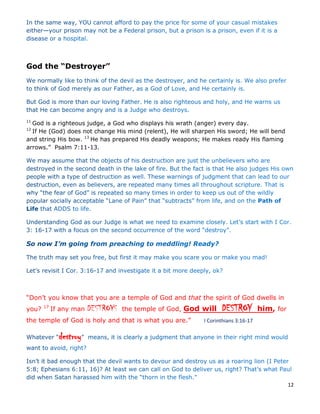 12
God the “Destroyer”
11
God is a righteous judge, a God who displays his wrath (anger) every day.
12
If He (God) does not change His mind (relent), He will sharpen His sword; He will bend
and string His bow. 13
He has prepared His deadly weapons; He makes ready His flaming
arrows.” Psalm 7:11-13.
“Don’t you know that you are a temple of God and that the spirit of God dwells in
you? 17
If any man DESTROYS the temple of God, God will DESTROY him, for
the temple of God is holy and that is what you are.” I Corinthians 3:16-17
destroy
 