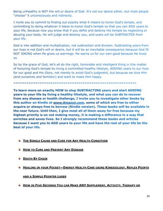 24
THE SINGLE CAUSE AND CURE FOR ANY HEALTH CONDITION
HOW TO CURE AND PREVENT ANY DISEASE
DEATH BY CHAIR
HEALING IN YOUR POCKET—ENERGY HEALTH CARE USING KINESIOLOGY, REFLEX POINTS
AND A SIMPLE POINTER LASER
HOW IN FIVE SECONDS YOU CAN MAKE ANY SUPPLEMENT, ACTIVITY, THERAPY OR
 