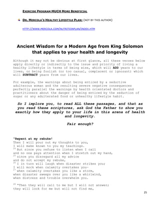 25
EXERCISE PROGRAM MUCH MORE BENEFICIAL
DR. MERCOLA’S HEALTHY LIFESTYLE PLAN: (NOT BY THIS AUTHOR)
HTTP://WWW.MERCOLA.COM/NUTRITIONPLAN/INDEX.HTM
Ancient Wisdom for a Modern Age from King Solomon
that applies to your health and longevity
Although it may not be obvious at first glance, all these verses below
apply directly or indirectly to the issue and priority of living a
healthy lifestyle in terms of being wise, which will ADD years to our
lives, or being foolish (or too casual, complacent or ignorant) which
will SUBTRACT years from our lives.
For example, the warnings about being enticed by a seductive
adulterous woman and the resulting severe negative consequences
perfectly parallel the warnings by health orientated doctors and
practitioners about the danger of being enticed by the seduction of
sugar or any adulterated food or unhealthy lifestyle habit.
So I implore you, to read ALL these passages, and that as
you read these scriptures, ask God the Father to show you
exactly how they apply to your life in this arena of health
and longevity.
Fair enough?
“Repent at my rebuke!
Then I will pour out my thoughts to you,
I will make known to you my teachings.
24
But since you refuse to listen when I call
and no one pays attention when I stretch out my hand,
25
since you disregard all my advice
and do not accept my rebuke,
26
I in turn will laugh when disaster strikes you;
I will mock when calamity overtakes you—
27
when calamity overtakes you like a storm,
when disaster sweeps over you like a whirlwind,
when distress and trouble overwhelm you.
28
“Then they will call to me but I will not answer;
they will look for me but will not find me,
 