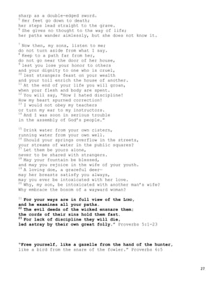 27
sharp as a double-edged sword.
5
Her feet go down to death;
her steps lead straight to the grave.
6
She gives no thought to the way of life;
her paths wander aimlessly, but she does not know it.
7
Now then, my sons, listen to me;
do not turn aside from what I say.
8
Keep to a path far from her,
do not go near the door of her house,
9
lest you lose your honor to others
and your dignity to one who is cruel,
10
lest strangers feast on your wealth
and your toil enrich the house of another.
11
At the end of your life you will groan,
when your flesh and body are spent.
12
You will say, “How I hated discipline!
How my heart spurned correction!
13
I would not obey my teachers
or turn my ear to my instructors.
14
And I was soon in serious trouble
in the assembly of God’s people.”
15
Drink water from your own cistern,
running water from your own well.
16
Should your springs overflow in the streets,
your streams of water in the public squares?
17
Let them be yours alone,
never to be shared with strangers.
18
May your fountain be blessed,
and may you rejoice in the wife of your youth.
19
A loving doe, a graceful deer—
may her breasts satisfy you always,
may you ever be intoxicated with her love.
20
Why, my son, be intoxicated with another man’s wife?
Why embrace the bosom of a wayward woman?
21
For your ways are in full view of the LORD,
and he examines all your paths.
22
The evil deeds of the wicked ensnare them;
the cords of their sins hold them fast.
23
For lack of discipline they will die,
led astray by their own great folly.” Proverbs 5:1-23
“Free yourself, like a gazelle from the hand of the hunter,
like a bird from the snare of the fowler.” Proverbs 6:5
 