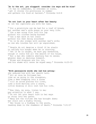 28
“
Go to the ant, you sluggard; consider its ways and be wise!
7
It has no commander, no overseer or ruler,
8
yet it stores its provisions in summer
and gathers its food at harvest.” Proverbs 6:6-8
“Do not lust in your heart after her beauty
or let her captivate you with her eyes.
26
For a prostitute can be had for a loaf of bread,
but another man’s wife preys on your very life.
27
Can a man scoop fire into his lap
without his clothes being burned?
28
Can a man walk on hot coals
without his feet being scorched?
29
So is he who sleeps with another man’s wife;
no one who touches her will go unpunished.
30
People do not despise a thief if he steals
to satisfy his hunger when he is starving.
31
Yet if he is caught, he must pay sevenfold,
though it costs him all the wealth of his house.
32
But a man who commits adultery has no sense;
whoever does so destroys himself.
33
Blows and disgrace are his lot,
and his shame will never be wiped away.” Proverbs 6:25-33
“With persuasive words she led him astray;
she seduced him with her smooth talk.
22
All at once he followed her
like an ox going to the slaughter,
like a deer stepping into a noose
23
till an arrow pierces his liver,
like a bird darting into a snare,
little knowing it will cost him his life.
24
Now then, my sons, listen to me;
pay attention to what I say.
25
Do not let your heart turn to her ways
or stray into her paths.
26
Many are the victims she has brought down;
her slain are a mighty throng.
27
Her house is a highway to the grave,
leading down to the chambers of death.” Proverbs 7:21-27
 