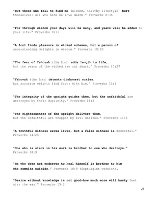 29
“But those who fail to find me (wisdom, healthy lifestyle) hurt
themselves; all who hate me love death.” Proverbs 8:36
“For through wisdom your days will be many, and years will be added to
your life.” Proverbs 9:11
“A fool finds pleasure in wicked schemes, but a person of
understanding delights in wisdom.” Proverbs 10:23
“The fear of Yehovah (the LORD) adds length to life,
but the years of the wicked are cut short.” Proverbs 10:27
“Yehovah (the LORD) detests dishonest scales,
but accurate weights find favor with him.” Proverbs 11:1
“The integrity of the upright guides them, but the unfaithful are
destroyed by their duplicity.” Proverbs 11:3
“The righteousness of the upright delivers them,
but the unfaithful are trapped by evil desires.” Proverbs 11:6
“A truthful witness saves lives, but a false witness is deceitful.”
Proverbs 14:25
“One who is slack in his work is brother to one who destroys.”
Proverbs 18:9
“He who does not endeavor to heal himself is brother to him
who commits suicide.” Proverbs 18:9 (Septuagint version).
“Desire without knowledge is not good—how much more will hasty feet
miss the way!” Proverbs 19:2
 