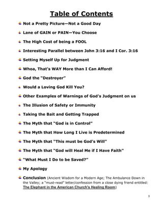 3
Table of Contents
Not a Pretty Picture—Not a Good Day
Lane of GAIN or PAIN—You Choose
The High Cost of being a FOOL
Interesting Parallel between John 3:16 and I Cor. 3:16
Setting Myself Up for Judgment
Whoa, That’s WAY More than I Can Afford!
God the “Destroyer”
Would a Loving God Kill You?
Other Examples of Warnings of God’s Judgment on us
The Illusion of Safety or Immunity
Taking the Bait and Getting Trapped
The Myth that “God is in Control”
The Myth that How Long I Live is Predetermined
The Myth that “This must be God’s Will”
The Myth that “God will Heal Me if I Have Faith”
“What Must I Do to be Saved?”
My Apology
Conclusion (Ancient Wisdom for a Modern Age; The Ambulance Down in
the Valley; a “must-read” letter/confession from a close dying friend entitled:
The Elephant in the American Church's Healing Room)
 