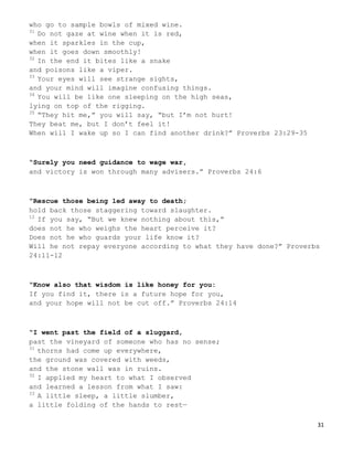 31
who go to sample bowls of mixed wine.
31
Do not gaze at wine when it is red,
when it sparkles in the cup,
when it goes down smoothly!
32
In the end it bites like a snake
and poisons like a viper.
33
Your eyes will see strange sights,
and your mind will imagine confusing things.
34
You will be like one sleeping on the high seas,
lying on top of the rigging.
35
“They hit me,” you will say, “but I’m not hurt!
They beat me, but I don’t feel it!
When will I wake up so I can find another drink?” Proverbs 23:29-35
“Surely you need guidance to wage war,
and victory is won through many advisers.” Proverbs 24:6
“Rescue those being led away to death;
hold back those staggering toward slaughter.
12
If you say, “But we knew nothing about this,”
does not he who weighs the heart perceive it?
Does not he who guards your life know it?
Will he not repay everyone according to what they have done?” Proverbs
24:11-12
“Know also that wisdom is like honey for you:
If you find it, there is a future hope for you,
and your hope will not be cut off.” Proverbs 24:14
“I went past the field of a sluggard,
past the vineyard of someone who has no sense;
31
thorns had come up everywhere,
the ground was covered with weeds,
and the stone wall was in ruins.
32
I applied my heart to what I observed
and learned a lesson from what I saw:
33
A little sleep, a little slumber,
a little folding of the hands to rest—
 