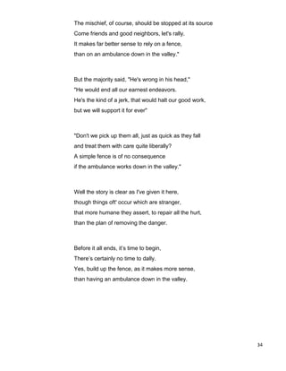34
The mischief, of course, should be stopped at its source
Come friends and good neighbors, let's rally.
It makes far better sense to rely on a fence,
than on an ambulance down in the valley."
But the majority said, "He's wrong in his head,"
"He would end all our earnest endeavors.
He's the kind of a jerk, that would halt our good work,
but we will support it for ever"
"Don't we pick up them all, just as quick as they fall
and treat them with care quite liberally?
A simple fence is of no consequence
if the ambulance works down in the valley."
Well the story is clear as I've given it here,
though things oft' occur which are stranger,
that more humane they assert, to repair all the hurt,
than the plan of removing the danger.
Before it all ends, it’s time to begin,
There’s certainly no time to dally.
Yes, build up the fence, as it makes more sense,
than having an ambulance down in the valley.
 