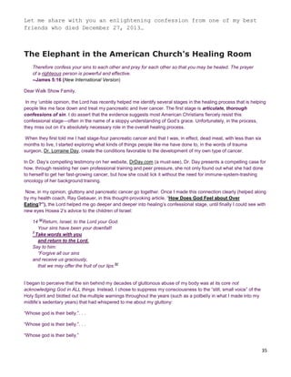 35
Let me share with you an enlightening confession from one of my best
friends who died December 27, 2013…
The Elephant in the American Church's Healing Room
Therefore confess your sins to each other and pray for each other so that you may be healed. The prayer
of a righteous person is powerful and effective.
--James 5:16 (New International Version)
Dear Walk Show Family,
In my ‘umble opinion, the Lord has recently helped me identify several stages in the healing process that is helping
people like me face down and treat my pancreatic and liver cancer. The first stage is articulate, thorough
confessions of sin. I do assert that the evidence suggests most American Christians fiercely resist this
confessional stage—often in the name of a sloppy understanding of God’s grace. Unfortunately, in the process,
they miss out on it’s absolutely necessary role in the overall healing process.
When they first told me I had stage-four pancreatic cancer and that I was, in effect, dead meat, with less than six
months to live, I started exploring what kinds of things people like me have done to, in the words of trauma
surgeon, Dr. Lorraine Day, create the conditions favorable to the development of my own type of cancer.
In Dr. Day’s compelling testimony on her website, DrDay.com (a must-see), Dr. Day presents a compelling case for
how, through resisting her own professional training and peer pressure, she not only found out what she had done
to herself to get her fast-growing cancer, but how she could lick it without the need for immune-system-trashing
oncology of her background training.
Now, in my opinion, gluttony and pancreatic cancer go together. Once I made this connection clearly (helped along
by my health coach, Ray Gebauer, in this thought-provoking article, “How Does God Feel about Over
Eating?”), the Lord helped me go deeper and deeper into healing’s confessional stage, until finally I could see with
new eyes Hosea 2’s advice to the children of Israel:
14
[a]
Return, Israel, to the Lord your God.
Your sins have been your downfall!
2
Take words with you
and return to the Lord.
Say to him:
“Forgive all our sins
and receive us graciously,
that we may offer the fruit of our lips.
[b]
I began to perceive that the sin behind my decades of gluttonous abuse of my body was at its core not
acknowledging God in ALL things. Instead, I chose to suppress my consciousness to the “still, small voice” of the
Holy Spirit and blotted out the multiple warnings throughout the years (such as a potbelly in what I made into my
midlife’s sedentary years) that had whispered to me about my gluttony:
“Whose god is their belly.”. . .
“Whose god is their belly.”. . .
“Whose god is their belly.”
 