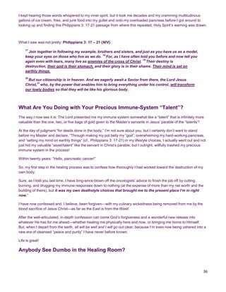 36
I kept hearing those words whispered to my inner spirit, but it took me decades and my cramming multitudinous
gallons of ice cream, fries, and junk food into my gullet and onto my overloaded pancreas before I got around to
looking up and finding this Philippians 3: 17-21 passage from where this repeated, Holy Spirit’s warning was drawn.
What I saw was not pretty: Philippians 3: 17 – 21 (NIV):
17
Join together in following my example, brothers and sisters, and just as you have us as a model,
keep your eyes on those who live as we do.
18
For, as I have often told you before and now tell you
again even with tears, many live as enemies of the cross of Christ.
19
Their destiny is
destruction, their god is their stomach, and their glory is in their shame. Their mind is set on
earthly things.
20
But our citizenship is in heaven. And we eagerly await a Savior from there, the Lord Jesus
Christ,
21
who, by the power that enables him to bring everything under his control, will transform
our lowly bodies so that they will be like his glorious body.
What Are You Doing with Your Precious Immune-System “Talent”?
The way I now see it is: The Lord presented me my immune system somewhat like a “talent” that is infinitely more
valuable than the one, two, or five bags of gold given to the Master’s servants in Jesus’ parable of the “talents”!
At the day of judgment “for deeds done in the body,” I’m not sure about you, but I certainly don’t want to stand
before my Master and declare, “Through making my pot belly my “god”, overwhelming my hard-working pancreas,
and “setting my mind on earthly things” (cf., Philippians 3: 17-21) in my lifestyle choices, I actually went out and not
just hid my valuable “asset/talent” like the servant in Christ’s parable, but I outright, willfully trashed my precious
immune system in the process!
Within twenty years: “Hello, pancreatic cancer!”
So, my first step in the healing process was to confess how thoroughly I had worked toward the destruction of my
own body.
Sure, as I told you last time, I have long-since blown off the oncologists’ advice to finish the job off by cutting,
burning, and drugging my immune responses down to nothing (at the expense of more than my net worth and the
building of theirs), but it was my own deathstyle choices that brought me to the present place I’m in right
now.”
I have now confessed and, I believe, been forgiven—with my culinary wickedness being removed from me by the
blood sacrifice of Jesus Christ—as far as the East is from the West!
After the well-articulated, in-depth confession can come God’s forgiveness and a wonderful new release into
whatever He has for me ahead—whether healing me physically here and now, or bringing me home to Himself.
But, when I depart from the earth, all will be well and I will go out clear, because I’m even now being ushered into a
new era of cleansed “peace and purity” I have never before known.
Life is great!
Anybody See Dumbo in the Healing Room?
 