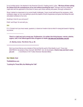 37
In my humble opinion, the elephant in the American Church’s “healing rooms” is this: “We have all been asking
for release from the consequences of our sins without touching the sins!” Perhaps next time instead we
might start with the application of the blood of Jesus upon those carefully articulated, thorough confessions!
Since I started my responses to my current health challenges, I have moved well beyond the necessary, initial
confession stage, as I am now starting to plumb the depths of God’s forgiveness and grace that follows the well-
articulated confession of our sins.
Anything in here for you and yours?
Pullin’ and Prayin’ for and with you,
Ken
P. S. Contact me if you have needs, questions, or desire an insider’s look at what I’m being led toward in fighting
my cancer.
-------------------------------------
There is a right way and a wrong way. Furthermore, it is written into living tissues—nerves, arteries,
organs, cells. If we offend against laws of hygiene or health, the laws are not broken, we are!
--E. Stanley Jones, The Divine Yes, p. 48.
-----------------------------------------------------------------------
Don’t you know that you are a temple of God and that the spirit of God dwells in you? If any man
DESTROYS the temple of God, God will DESTROY him, for the temple of God is holy and that is what
you are. --I Corinthians 3:16-17 (New American Standard Bible)
Ken Talbott, Host
TheWalkShow.com
"Looking for Those Who Are Walking the Talk"
 