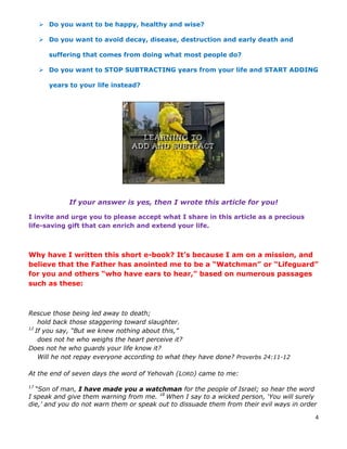 4
 Do you want to be happy, healthy and wise?
 Do you want to avoid decay, disease, destruction and early death and
suffering that comes from doing what most people do?
 Do you want to STOP SUBTRACTING years from your life and START ADDING
years to your life instead?
If your answer is yes, then I wrote this article for you!
I invite and urge you to please accept what I share in this article as a precious
life-saving gift that can enrich and extend your life.
Why have I written this short e-book? It’s because I am on a mission, and
believe that the Father has anointed me to be a “Watchman” or “Lifeguard”
for you and others “who have ears to hear,” based on numerous passages
such as these:
Rescue those being led away to death;
hold back those staggering toward slaughter.
12
If you say, “But we knew nothing about this,”
does not he who weighs the heart perceive it?
Does not he who guards your life know it?
Will he not repay everyone according to what they have done? Proverbs 24:11-12
At the end of seven days the word of Yehovah (LORD) came to me:
17
“Son of man, I have made you a watchman for the people of Israel; so hear the word
I speak and give them warning from me. 18
When I say to a wicked person, ‘You will surely
die,’ and you do not warn them or speak out to dissuade them from their evil ways in order
 