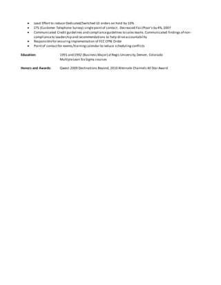  Lead Effort to reduce Dedicated/Switched LD orders on hold by 10%
 CTS (Customer Telephone Survey) singlepointof contact. Decreased Fair/Poor’s by 4%, 2007
 Communicated Credit guidelines and complianceguidelines to sales teams.Communicated findings of non-
complianceto Leadership and recommendations to help driveaccountability
 Responsiblefor ensuringimplementation of FCC CPNI Order
 Pointof contactfor events/trainingcalendar to reduce schedulingconflicts
Education: 1991 and 1992 (Business Major) atRegis University,Denver, Colorado
MultipleLean Six Sigma courses
Honors and Awards: Qwest 2009 Destinations Beyond, 2010 Alternate Channels All Star Award
 