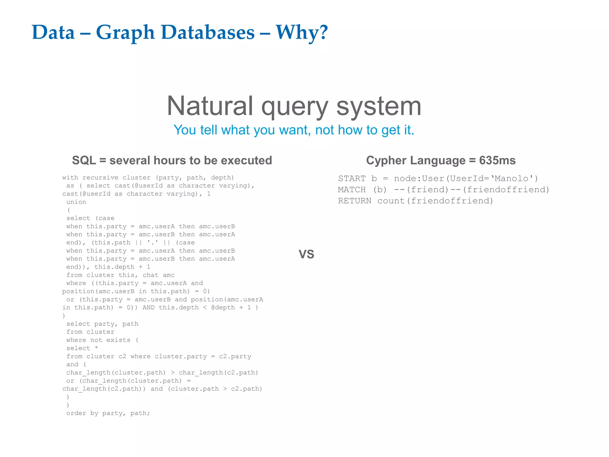 Data – Graph Databases – Why?
Natural query system
You tell what you want, not how to get it.
with recursive cluster (party, path, depth)
as ( select cast(@userId as character varying),
cast(@userId as character varying), 1
union
(
select (case
when this.party = amc.userA then amc.userB
when this.party = amc.userB then amc.userA
end), (this.path || '.' || (case
when this.party = amc.userA then amc.userB
when this.party = amc.userB then amc.userA
end)), this.depth + 1
from cluster this, chat amc
where ((this.party = amc.userA and
position(amc.userB in this.path) = 0)
or (this.party = amc.userB and position(amc.userA
in this.path) = 0)) AND this.depth < @depth + 1 )
)
select party, path
from cluster
where not exists (
select *
from cluster c2 where cluster.party = c2.party
and (
char_length(cluster.path) > char_length(c2.path)
or (char_length(cluster.path) =
char_length(c2.path)) and (cluster.path > c2.path)
)
)
order by party, path;
SQL = several hours to be executed
VS
START b = node:User(UserId=‘Manolo')
MATCH (b) --(friend)--(friendoffriend)
RETURN count(friendoffriend)
Cypher Language = 635ms
 