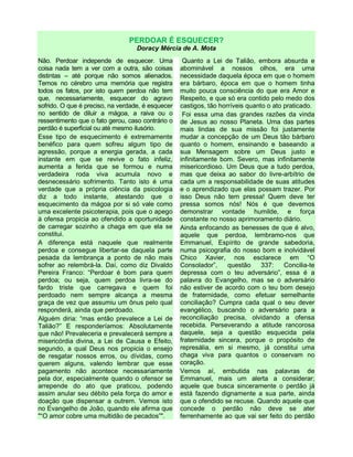 PERDOAR É ESQUECER?
Doracy Mércia de A. Mota
Não. Perdoar independe de esquecer. Uma
coisa nada tem a ver com a outra, são coisas
distintas – até porque não somos alienados.
Temos no cérebro uma memória que registra
todos os fatos, por isto quem perdoa não tem
que, necessariamente, esquecer do agravo
sofrido. O que é preciso, na verdade, é esquecer
no sentido de diluir a mágoa, a raiva ou o
ressentimento que o fato gerou, caso contrário o
perdão é superficial ou até mesmo ilusório.
Esse tipo de esquecimento é extremamente
benéfico para quem sofreu algum tipo de
agressão, porque a energia gerada, a cada
instante em que se revive o fato infeliz,
aumenta a ferida que se formou e numa
verdadeira roda viva acumula novo e
desnecessário sofrimento. Tanto isto é uma
verdade que a própria ciência da psicologia
diz a todo instante, atestando que o
esquecimento da mágoa por si só vale como
uma excelente psicoterapia, pois que o apego
à ofensa propicia ao ofendido a oportunidade
de carregar sozinho a chaga em que ela se
constitui.
A diferença está naquele que realmente
perdoa e consegue libertar-se daquela parte
pesada da lembrança a ponto de não mais
sofrer ao relembrá-la. Daí, como diz Divaldo
Pereira Franco: “Perdoar é bom para quem
perdoa; ou seja, quem perdoa livra-se do
fardo triste que carregava e quem foi
perdoado nem sempre alcança a mesma
graça de vez que assumiu um ônus pelo qual
responderá, ainda que perdoado.
Alguém diria: “mas então prevalece a Lei de
Talião?” E responderíamos: Absolutamente
que não! Prevaleceria e prevalecerá sempre a
misericórdia divina, a Lei de Causa e Efeito,
segundo, a qual Deus nos propicia o ensejo
de resgatar nossos erros, ou dívidas, como
querem alguns, valendo lembrar que esse
pagamento não acontece necessariamente
pela dor, especialmente quando o ofensor se
arrepende do ato que praticou, podendo
assim anular seu débito pela força do amor e
doação que dispensar a outrem. Vemos isto
no Evangelho de João, quando ele afirma que
"“O amor cobre uma multidão de pecados”".
Quanto a Lei de Talião, embora absurda e
abominável a nossos olhos, era uma
necessidade daquela época em que o homem
era bárbaro, época em que o homem tinha
muito pouca consciência do que era Amor e
Respeito, e que só era contido pelo medo dos
castigos, tão horríveis quanto o ato praticado.
Foi essa uma das grandes razões da vinda
de Jesus ao nosso Planeta. Uma das partes
mais lindas de sua missão foi justamente
mudar a concepção de um Deus tão bárbaro
quanto o homem, ensinando e baseando a
sua Mensagem sobre um Deus justo e
infinitamente bom. Severo, mas infinitamente
misericordioso. Um Deus que a tudo perdoa,
mas que deixa ao sabor do livre-arbítrio de
cada um a responsabilidade de suas atitudes
e o aprendizado que elas possam trazer. Por
isso Deus não tem pressa! Quem deve ter
pressa somos nós! Nós é que devemos
demonstrar vontade humilde, e força
constante no nosso aprimoramento diário.
Ainda enfocando as benesses de que é alvo,
aquele que perdoa, lembramo-nos que
Emmanuel, Espírito de grande sabedoria,
numa psicografia do nosso bom e inolvidável
Chico Xavier, nos esclarece em “O
Consolador”, questão 337: Concilia-te
depressa com o teu adversário”, essa é a
palavra do Evangelho, mas se o adversário
não estiver de acordo com o teu bom desejo
de fraternidade, como efetuar semelhante
conciliação? Cumpra cada qual o seu dever
evangélico, buscando o adversário para a
reconciliação precisa, olvidando a ofensa
recebida. Perseverando a atitude rancorosa
daquele, seja a questão esquecida pela
fraternidade sincera, porque o propósito de
represália, em si mesmo, já constitui uma
chaga viva para quantos o conservam no
coração.
Vemos aí, embutida nas palavras de
Emmanuel, mais um alerta a considerar;
aquele que busca sinceramente o perdão já
está fazendo dignamente a sua parte, ainda
que o ofendido se recuse. Quando aquele que
concede o perdão não deve se ater
ferrenhamente ao que vai ser feito do perdão
 