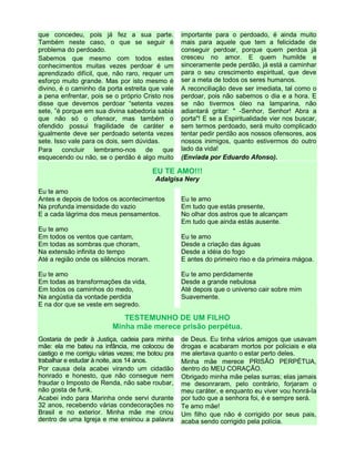 que concedeu, pois já fez a sua parte.
Também neste caso, o que se seguir é
problema do perdoado.
Sabemos que mesmo com todos estes
conhecimentos muitas vezes perdoar é um
aprendizado difícil, que, não raro, requer um
esforço muito grande. Mas por isto mesmo é
divino, é o caminho da porta estreita que vale
a pena enfrentar, pois se o próprio Cristo nos
disse que devemos perdoar “setenta vezes
sete, ”é porque em sua divina sabedoria sabia
que não só o ofensor, mas também o
ofendido possui fragilidade de caráter e
igualmente deve ser perdoado setenta vezes
sete. Isso vale para os dois, sem dúvidas.
Para concluir lembramo-nos de que
esquecendo ou não, se o perdão é algo muito
importante para o perdoado, é ainda muito
mais para aquele que tem a felicidade de
conseguir perdoar, porque quem perdoa já
cresceu no amor. E quem humilde e
sinceramente pede perdão, já está a caminhar
para o seu crescimento espiritual, que deve
ser a meta de todos os seres humanos.
A reconciliação deve ser imediata, tal como o
perdoar, pois não sabemos o dia e a hora. E
se não tivermos óleo na lamparina, não
adiantará gritar: " -Senhor, Senhor! Abra a
porta"! E se a Espiritualidade vier nos buscar,
sem termos perdoado, será muito complicado
tentar pedir perdão aos nossos ofensores, aos
nossos inimigos, quanto estivermos do outro
lado da vida!
(Enviada por Eduardo Afonso).
EU TE AMO!!!
Adalgisa Nery
Eu te amo
Antes e depois de todos os acontecimentos
Na profunda imensidade do vazio
E a cada lágrima dos meus pensamentos.
Eu te amo
Em todos os ventos que cantam,
Em todas as sombras que choram,
Na extensão infinita do tempo
Até a região onde os silêncios moram.
Eu te amo
Em todas as transformações da vida,
Em todos os caminhos do medo,
Na angústia da vontade perdida
E na dor que se veste em segredo.
Eu te amo
Em tudo que estás presente,
No olhar dos astros que te alcançam
Em tudo que ainda estás ausente.
Eu te amo
Desde a criação das águas
Desde a idéia do fogo
E antes do primeiro riso e da primeira mágoa.
Eu te amo perdidamente
Desde a grande nebulosa
Até depois que o universo cair sobre mim
Suavemente.
TESTEMUNHO DE UM FILHO
Minha mãe merece prisão perpétua.
Gostaria de pedir à Justiça, cadeia para minha
mãe: ela me bateu na infância, me colocou de
castigo e me corrigiu várias vezes; me botou pra
trabalhar e estudar à noite, aos 14 anos.
Por causa dela acabei virando um cidadão
honrado e honesto, que não consegue nem
fraudar o Imposto de Renda, não sabe roubar,
não gosta de funk.
Acabei indo para Marinha onde servi durante
32 anos, recebendo várias condecorações no
Brasil e no exterior. Minha mãe me criou
dentro de uma Igreja e me ensinou a palavra
de Deus. Eu tinha vários amigos que usavam
drogas e acabaram mortos por policiais e ela
me alertava quanto o estar perto deles.
Minha mãe merece PRISÃO PERPÉTUA,
dentro do MEU CORAÇÃO.
Obrigado minha mãe pelas surras; elas jamais
me desonraram, pelo contrário, forjaram o
meu caráter, e enquanto eu viver vou honrá-la
por tudo que a senhora foi, é e sempre será.
Te amo mãe!
Um filho que não é corrigido por seus pais,
acaba sendo corrigido pela polícia.
 
