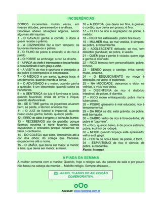 INCOERÊNCIAS
SOMOS incoerentes muitas vezes, em
nossas atitudes, pensamentos e análises.
Descrevo abaixo situações ilógicas, sendo
algumas até injustas:
1 - O CAVALO ganha a corrida; o dono é
quem recebe o prêmio.
2 - A COZINHEIRA faz o bom tempero; os
louvores merece-os a patroa.
3 - O FILHO do pobre é amarelo; o do rico é
pálido.
4 – O POBRE se embriaga; o rico se diverte.
5 – A PIADA do chefe é interessante e desconhecida;
adosubordinadoésemgraçaevelha.
6 – A VISITA do rico é oportuna e desejada; a
do pobre é intempestiva e desprezada.
7 – O MÉDICO é um santo, quando trata; é
um demônio, quando manda a conta.
8 – O ADVOGADO é o maior, quando ganha
a questão; é um desonesto, quando cobra os
honorários.
9 – A SENTENÇA do juiz é luminosa e justa,
quando favorável; cheia de erros e iníqua,
quando desfavorável.
10 – SE O TIME ganha, os jogadores atuaram
bem; se perde, o técnico orientou mal.
11 – O JUIZ de futebol é imparcial, quando
nosso clube ganha; ladrão, quando perde.
12 – ERRO de sábio é engano; o do inculto, burrice.
13 – RECEBEMOS ato de gratidão porque
fizemos noventa e nove favores; somos
esquecidos e criticados porque deixamos de
fazer o centésimo.
14 – DO COLEGA que sobe, lembramos até a
cor dos olhos; do colega que fracassa,
esquecemos até o nome.
15 – O LIMÃO, que devia ser maior, é menor;
a lima, que devia ser menor, é maior.
16 – A CORDA, que devia ser fina, é grossa;
o cordão, que devia ser grosso, é fino.
17 – FILHO de rico é engraçado; de pobre, é
metido.
18 – RICO fica estressado, pobre fica louco.
19 – MULHER rica, se mal vestida, é simples;
se pobre, é molambenta.
20 – ADOLESCENTE delicado, se rico, tem
distúrbio glandular; se pobre, é veado.
21 – QUEM joga e perde é viciado; quem joga
e ganha é abortado.
22 – RICO teimoso tem personalidade; pobre,
tinhoso.
23 – SENDO pouco o castigo, irrita; sendo
muito, amansa.
24 – O ESQUECIMENTO no moço é
distração; no velho, é esclerose.
25 – NA MOCIDADE, deixamos o vício; na
velhice, o vício nos deixa.
26 – DISENTERIA de rico é distúrbio
intestinal; de pobre, é diarréia.
27 – RICO morre enfraquecido; pobre morre
tuberculoso.
28 – POBRE grosseiro é mal educado; rico é
temperamental.
29 – DA RICA se diz: está grávida; do pobre,
está barriguda.
30 – CARRO velho de rico é fora-de-linha; de
pobre é “pau veio”.
31 – Rico, quando baixo, é de pouca estatura;
pobre, é pintor de rodapé.
32 – MOÇO quando tropeça está apressado;
velho está gagá.
33 – FESTA de rico é baile; de pobre, é forró.
34 – ESPIRITISMO de rico é ciência; de
pobre, é macumba.
Fonte: Internet
A PIADA DA SEMANA
A mulher comenta com o marido: Querido, hoje o relógio caiu da parede da sala e por pouco
não bateu na cabeça da mamãe… Maldito relógio. Sempre atrasado…
oOo
Acessar: www.r2cpress.com.br
PS. JULHO, 10 ANOS DO AN, EDIÇÃO
COMEMORATIVA.
 
