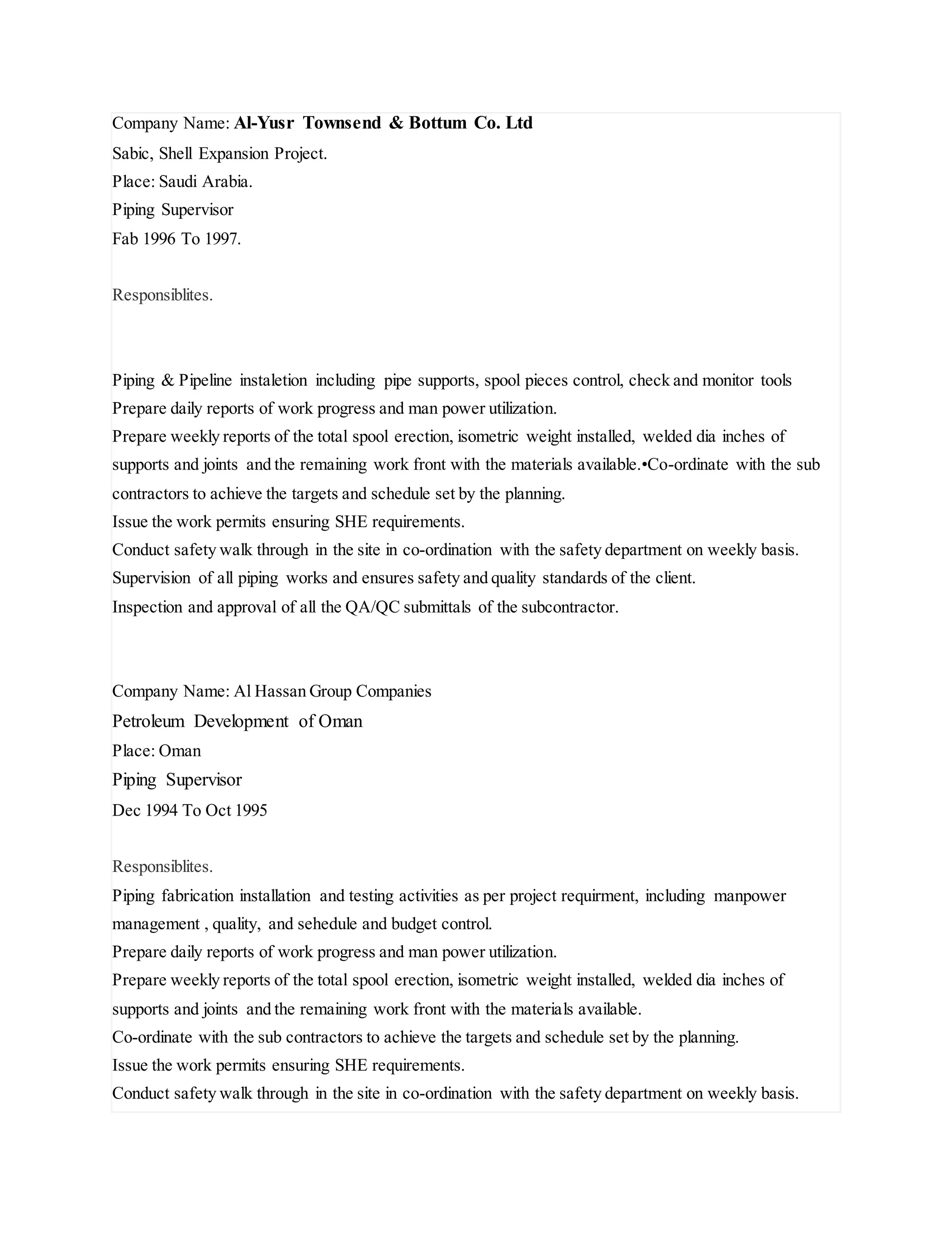 Company Name: Al-Yusr Townsend & Bottum Co. Ltd
Sabic, Shell Expansion Project.
Place: Saudi Arabia.
Piping Supervisor
Fab 1996 To 1997.
Responsiblites.
Piping & Pipeline instaletion including pipe supports, spool pieces control, check and monitor tools
Prepare daily reports of work progress and man power utilization.
Prepare weekly reports of the total spool erection, isometric weight installed, welded dia inches of
supports and joints and the remaining work front with the materials available.•Co-ordinate with the sub
contractors to achieve the targets and schedule set by the planning.
Issue the work permits ensuring SHE requirements.
Conduct safety walk through in the site in co-ordination with the safety department on weekly basis.
Supervision of all piping works and ensures safety and quality standards of the client.
Inspection and approval of all the QA/QC submittals of the subcontractor.
Company Name: Al Hassan Group Companies
Petroleum Development of Oman
Place: Oman
Piping Supervisor
Dec 1994 To Oct 1995
Responsiblites.
Piping fabrication installation and testing activities as per project requirment, including manpower
management , quality, and sehedule and budget control.
Prepare daily reports of work progress and man power utilization.
Prepare weekly reports of the total spool erection, isometric weight installed, welded dia inches of
supports and joints and the remaining work front with the materials available.
Co-ordinate with the sub contractors to achieve the targets and schedule set by the planning.
Issue the work permits ensuring SHE requirements.
Conduct safety walk through in the site in co-ordination with the safety department on weekly basis.
 
