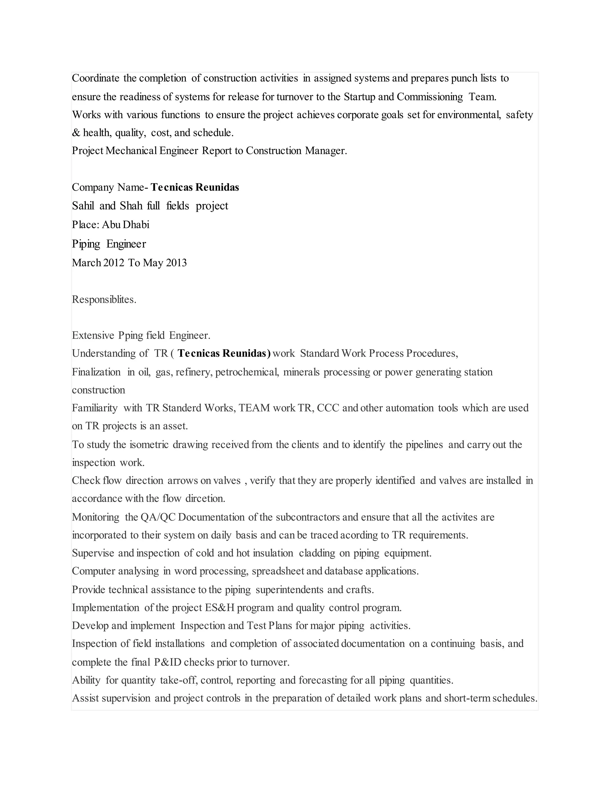 Coordinate the completion of construction activities in assigned systems and prepares punch lists to
ensure the readiness of systems for release for turnover to the Startup and Commissioning Team.
Works with various functions to ensure the project achieves corporate goals set for environmental, safety
& health, quality, cost, and schedule.
Project Mechanical Engineer Report to Construction Manager.
Company Name- Tecnicas Reunidas
Sahil and Shah full fields project
Place: Abu Dhabi
Piping Engineer
March 2012 To May 2013
Responsiblites.
Extensive Pping field Engineer.
Understanding of TR ( Tecnicas Reunidas)work Standard Work Process Procedures,
Finalization in oil, gas, refinery, petrochemical, minerals processing or power generating station
construction
Familiarity with TR Standerd Works, TEAM work TR, CCC and other automation tools which are used
on TR projects is an asset.
To study the isometric drawing received from the clients and to identify the pipelines and carry out the
inspection work.
Check flow direction arrows on valves , verify that they are properly identified and valves are installed in
accordance with the flow dircetion.
Monitoring the QA/QC Documentation of the subcontractors and ensure that all the activites are
incorporated to their system on daily basis and can be traced acording to TR requirements.
Supervise and inspection of cold and hot insulation cladding on piping equipment.
Computer analysing in word processing, spreadsheet and database applications.
Provide technical assistance to the piping superintendents and crafts.
Implementation of the project ES&H program and quality control program.
Develop and implement Inspection and Test Plans for major piping activities.
Inspection of field installations and completion of associated documentation on a continuing basis, and
complete the final P&ID checks prior to turnover.
Ability for quantity take-off, control, reporting and forecasting for all piping quantities.
Assist supervision and project controls in the preparation of detailed work plans and short-term schedules.
 