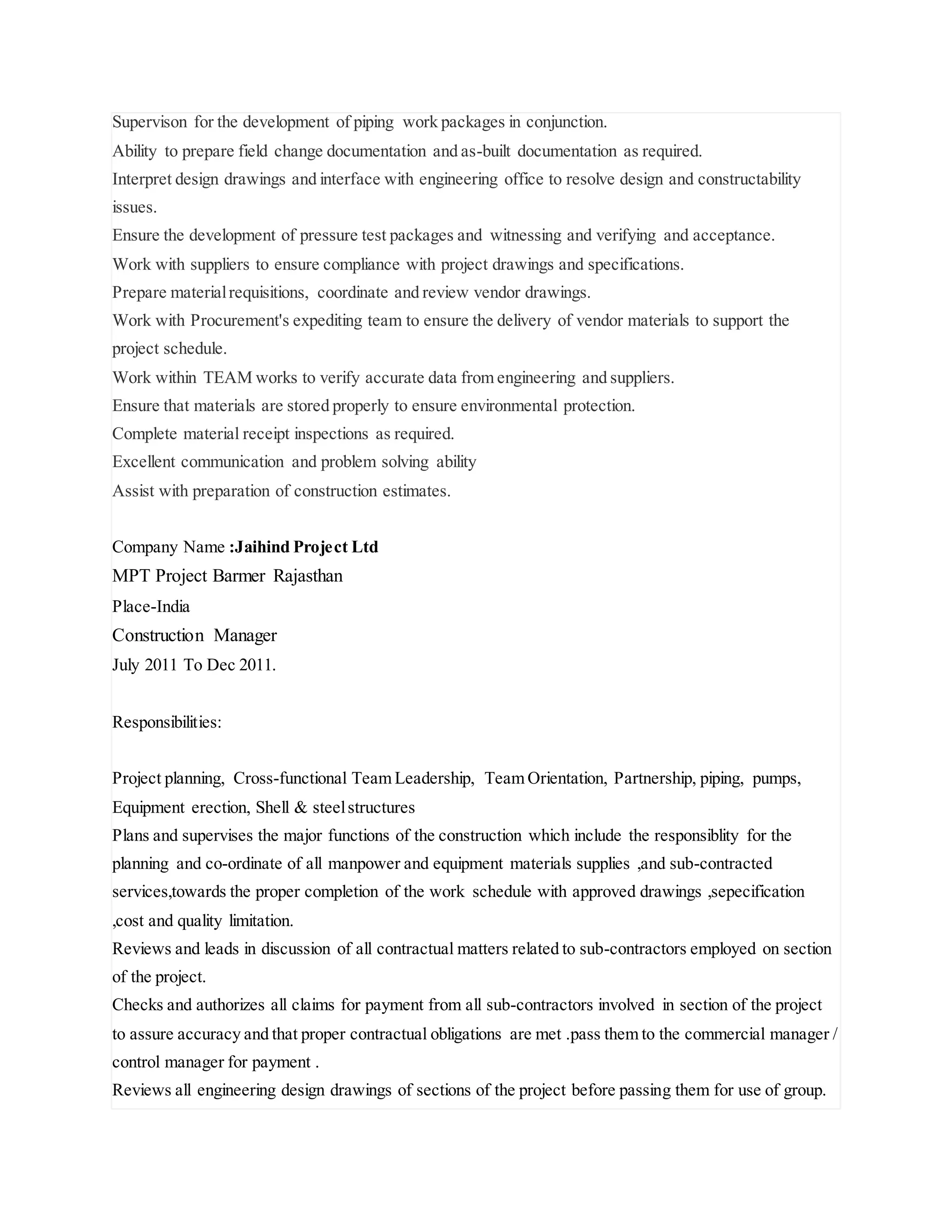 Supervison for the development of piping work packages in conjunction.
Ability to prepare field change documentation and as-built documentation as required.
Interpret design drawings and interface with engineering office to resolve design and constructability
issues.
Ensure the development of pressure test packages and witnessing and verifying and acceptance.
Work with suppliers to ensure compliance with project drawings and specifications.
Prepare materialrequisitions, coordinate and review vendor drawings.
Work with Procurement's expediting team to ensure the delivery of vendor materials to support the
project schedule.
Work within TEAM works to verify accurate data from engineering and suppliers.
Ensure that materials are stored properly to ensure environmental protection.
Complete material receipt inspections as required.
Excellent communication and problem solving ability
Assist with preparation of construction estimates.
Company Name :Jaihind Project Ltd
MPT Project Barmer Rajasthan
Place-India
Construction Manager
July 2011 To Dec 2011.
Responsibilities:
Project planning, Cross-functional Team Leadership, Team Orientation, Partnership, piping, pumps,
Equipment erection, Shell & steelstructures
Plans and supervises the major functions of the construction which include the responsiblity for the
planning and co-ordinate of all manpower and equipment materials supplies ,and sub-contracted
services,towards the proper completion of the work schedule with approved drawings ,sepecification
,cost and quality limitation.
Reviews and leads in discussion of all contractual matters related to sub-contractors employed on section
of the project.
Checks and authorizes all claims for payment from all sub-contractors involved in section of the project
to assure accuracy and that proper contractual obligations are met .pass them to the commercial manager /
control manager for payment .
Reviews all engineering design drawings of sections of the project before passing them for use of group.
 