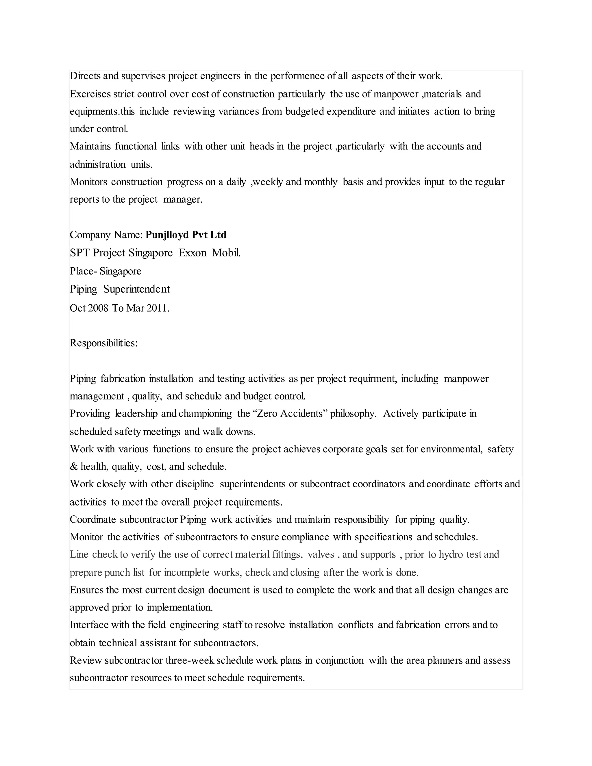 Directs and supervises project engineers in the performence of all aspects of their work.
Exercises strict control over cost of construction particularly the use of manpower ,materials and
equipments.this include reviewing variances from budgeted expenditure and initiates action to bring
under control.
Maintains functional links with other unit heads in the project ,particularly with the accounts and
adninistration units.
Monitors construction progress on a daily ,weekly and monthly basis and provides input to the regular
reports to the project manager.
Company Name: Punjlloyd Pvt Ltd
SPT Project Singapore Exxon Mobil.
Place- Singapore
Piping Superintendent
Oct 2008 To Mar 2011.
Responsibilities:
Piping fabrication installation and testing activities as per project requirment, including manpower
management , quality, and sehedule and budget control.
Providing leadership and championing the “Zero Accidents” philosophy. Actively participate in
scheduled safety meetings and walk downs.
Work with various functions to ensure the project achieves corporate goals set for environmental, safety
& health, quality, cost, and schedule.
Work closely with other discipline superintendents or subcontract coordinators and coordinate efforts and
activities to meet the overall project requirements.
Coordinate subcontractor Piping work activities and maintain responsibility for piping quality.
Monitor the activities of subcontractors to ensure compliance with specifications and schedules.
Line check to verify the use of correct material fittings, valves , and supports , prior to hydro test and
prepare punch list for incomplete works, check and closing after the work is done.
Ensures the most current design document is used to complete the work and that all design changes are
approved prior to implementation.
Interface with the field engineering staff to resolve installation conflicts and fabrication errors and to
obtain technical assistant for subcontractors.
Review subcontractor three-week schedule work plans in conjunction with the area planners and assess
subcontractor resources to meet schedule requirements.
 