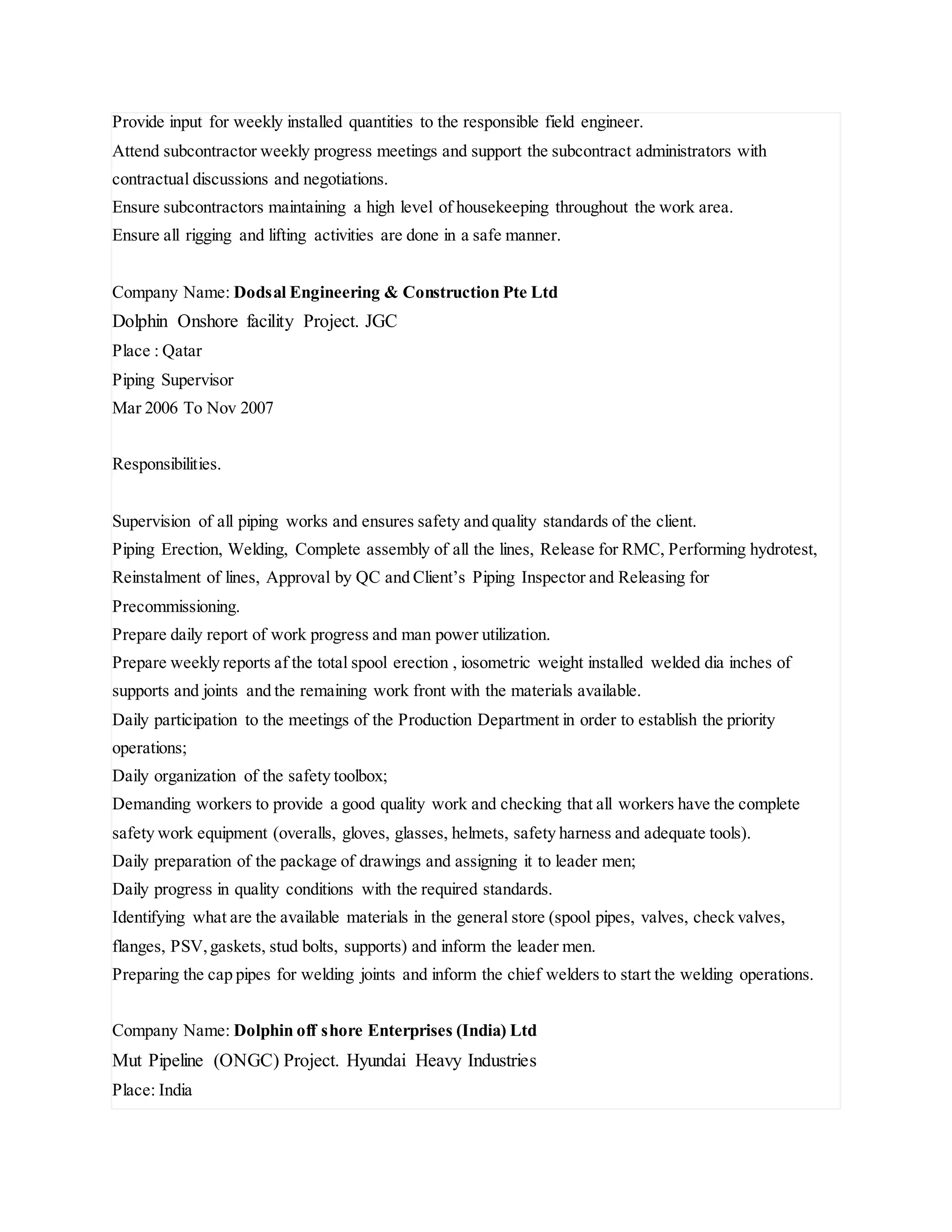 Provide input for weekly installed quantities to the responsible field engineer.
Attend subcontractor weekly progress meetings and support the subcontract administrators with
contractual discussions and negotiations.
Ensure subcontractors maintaining a high level of housekeeping throughout the work area.
Ensure all rigging and lifting activities are done in a safe manner.
Company Name: Dodsal Engineering & Construction Pte Ltd
Dolphin Onshore facility Project. JGC
Place : Qatar
Piping Supervisor
Mar 2006 To Nov 2007
Responsibilities.
Supervision of all piping works and ensures safety and quality standards of the client.
Piping Erection, Welding, Complete assembly of all the lines, Release for RMC, Performing hydrotest,
Reinstalment of lines, Approval by QC and Client’s Piping Inspector and Releasing for
Precommissioning.
Prepare daily report of work progress and man power utilization.
Prepare weekly reports af the total spool erection , iosometric weight installed welded dia inches of
supports and joints and the remaining work front with the materials available.
Daily participation to the meetings of the Production Department in order to establish the priority
operations;
Daily organization of the safety toolbox;
Demanding workers to provide a good quality work and checking that all workers have the complete
safety work equipment (overalls, gloves, glasses, helmets, safety harness and adequate tools).
Daily preparation of the package of drawings and assigning it to leader men;
Daily progress in quality conditions with the required standards.
Identifying what are the available materials in the general store (spool pipes, valves, check valves,
flanges, PSV,gaskets, stud bolts, supports) and inform the leader men.
Preparing the cap pipes for welding joints and inform the chief welders to start the welding operations.
Company Name: Dolphin off shore Enterprises (India) Ltd
Mut Pipeline (ONGC) Project. Hyundai Heavy Industries
Place: India
 