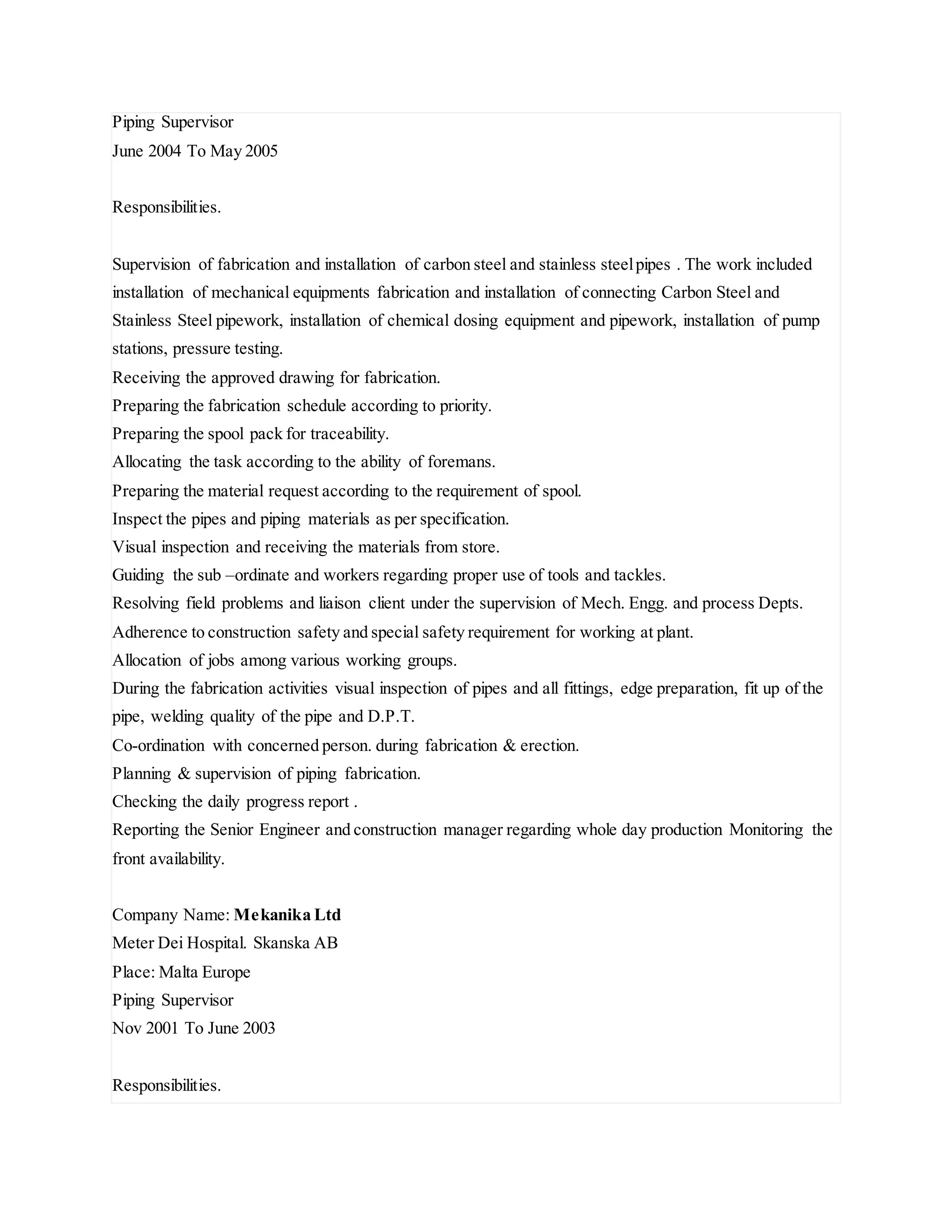 Piping Supervisor
June 2004 To May 2005
Responsibilities.
Supervision of fabrication and installation of carbon steel and stainless steelpipes . The work included
installation of mechanical equipments fabrication and installation of connecting Carbon Steel and
Stainless Steel pipework, installation of chemical dosing equipment and pipework, installation of pump
stations, pressure testing.
Receiving the approved drawing for fabrication.
Preparing the fabrication schedule according to priority.
Preparing the spool pack for traceability.
Allocating the task according to the ability of foremans.
Preparing the material request according to the requirement of spool.
Inspect the pipes and piping materials as per specification.
Visual inspection and receiving the materials from store.
Guiding the sub –ordinate and workers regarding proper use of tools and tackles.
Resolving field problems and liaison client under the supervision of Mech. Engg. and process Depts.
Adherence to construction safety and special safety requirement for working at plant.
Allocation of jobs among various working groups.
During the fabrication activities visual inspection of pipes and all fittings, edge preparation, fit up of the
pipe, welding quality of the pipe and D.P.T.
Co-ordination with concerned person. during fabrication & erection.
Planning & supervision of piping fabrication.
Checking the daily progress report .
Reporting the Senior Engineer and construction manager regarding whole day production Monitoring the
front availability.
Company Name: Mekanika Ltd
Meter Dei Hospital. Skanska AB
Place: Malta Europe
Piping Supervisor
Nov 2001 To June 2003
Responsibilities.
 
