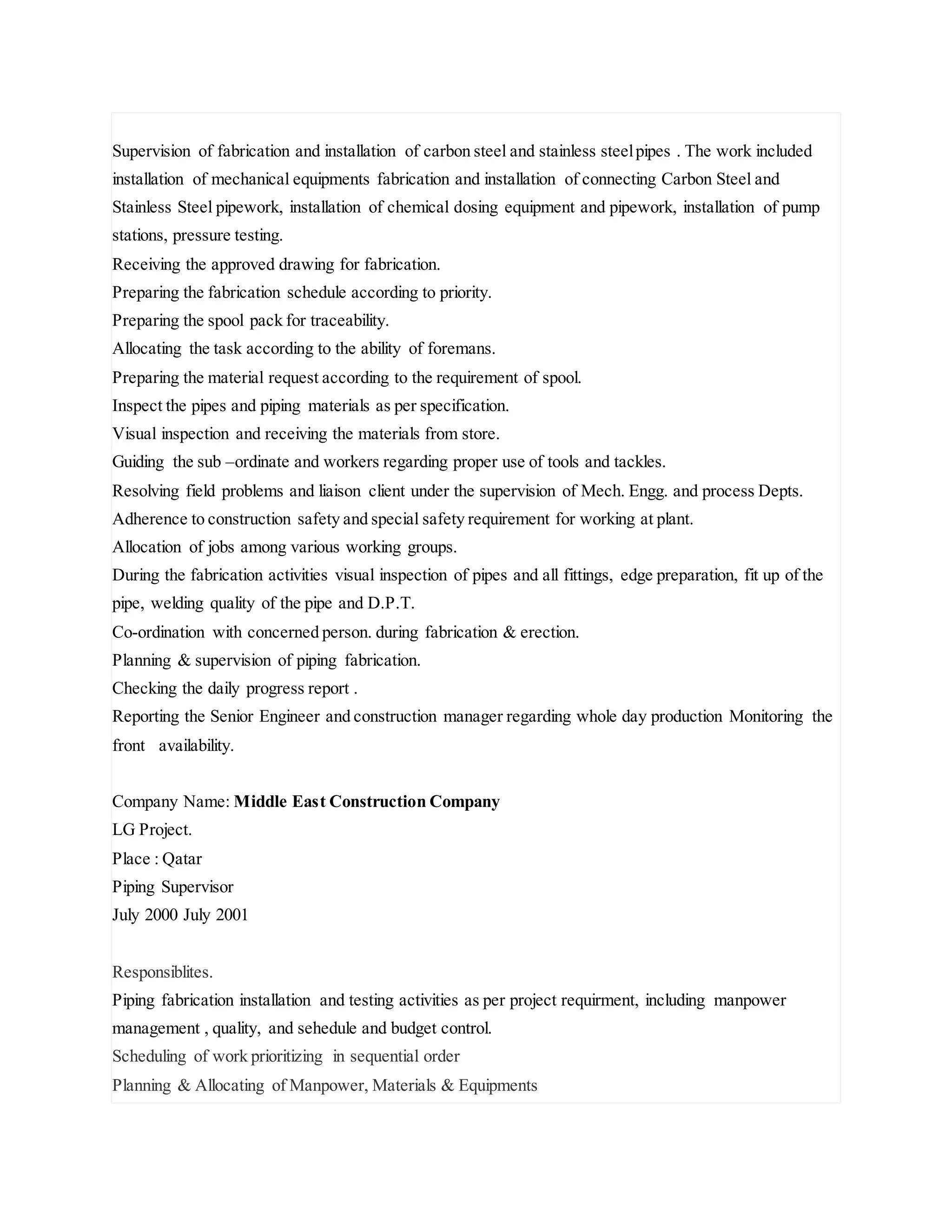 Supervision of fabrication and installation of carbon steel and stainless steelpipes . The work included
installation of mechanical equipments fabrication and installation of connecting Carbon Steel and
Stainless Steel pipework, installation of chemical dosing equipment and pipework, installation of pump
stations, pressure testing.
Receiving the approved drawing for fabrication.
Preparing the fabrication schedule according to priority.
Preparing the spool pack for traceability.
Allocating the task according to the ability of foremans.
Preparing the material request according to the requirement of spool.
Inspect the pipes and piping materials as per specification.
Visual inspection and receiving the materials from store.
Guiding the sub –ordinate and workers regarding proper use of tools and tackles.
Resolving field problems and liaison client under the supervision of Mech. Engg. and process Depts.
Adherence to construction safety and special safety requirement for working at plant.
Allocation of jobs among various working groups.
During the fabrication activities visual inspection of pipes and all fittings, edge preparation, fit up of the
pipe, welding quality of the pipe and D.P.T.
Co-ordination with concerned person. during fabrication & erection.
Planning & supervision of piping fabrication.
Checking the daily progress report .
Reporting the Senior Engineer and construction manager regarding whole day production Monitoring the
front availability.
Company Name: Middle East Construction Company
LG Project.
Place : Qatar
Piping Supervisor
July 2000 July 2001
Responsiblites.
Piping fabrication installation and testing activities as per project requirment, including manpower
management , quality, and sehedule and budget control.
Scheduling of work prioritizing in sequential order
Planning & Allocating of Manpower, Materials & Equipments
 