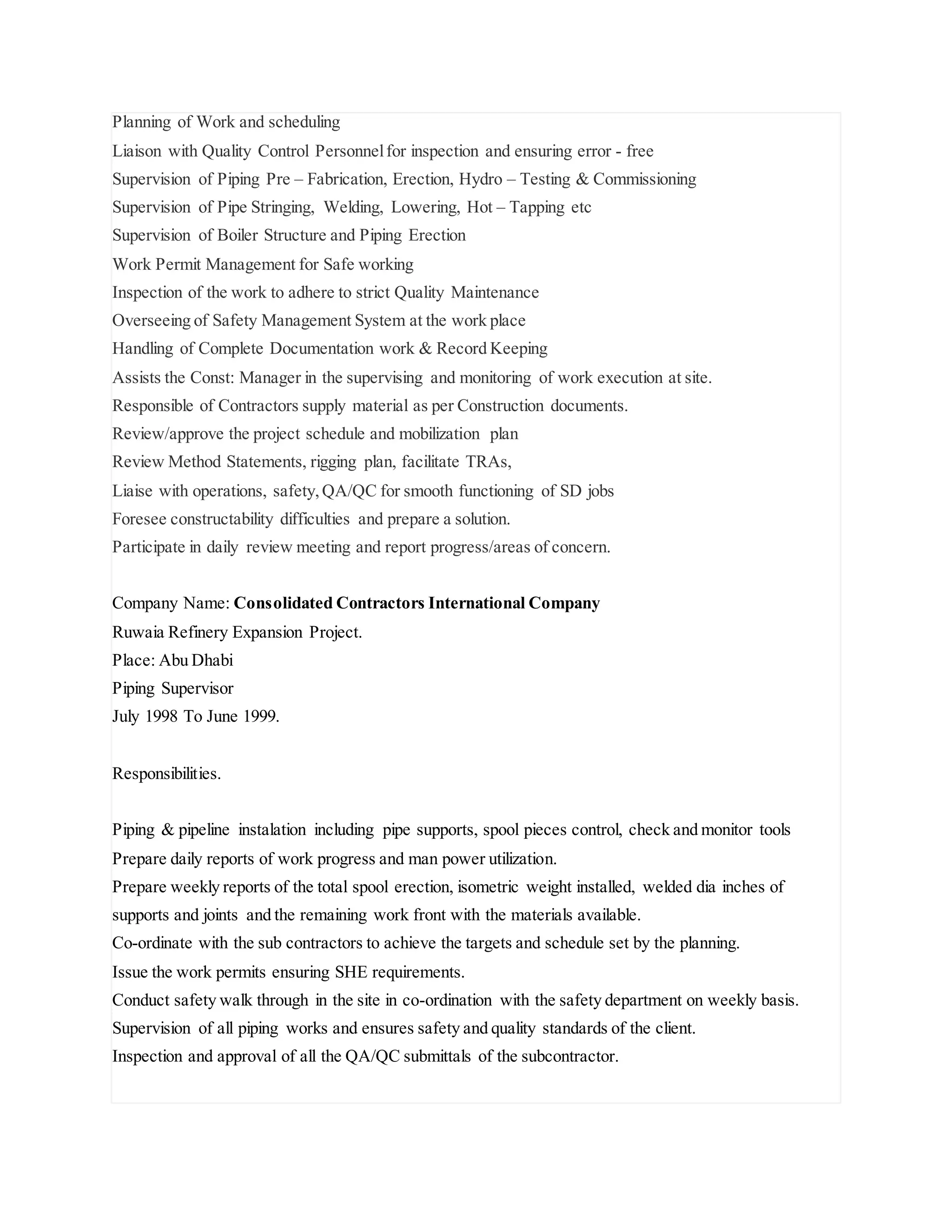 Planning of Work and scheduling
Liaison with Quality Control Personnelfor inspection and ensuring error - free
Supervision of Piping Pre – Fabrication, Erection, Hydro – Testing & Commissioning
Supervision of Pipe Stringing, Welding, Lowering, Hot – Tapping etc
Supervision of Boiler Structure and Piping Erection
Work Permit Management for Safe working
Inspection of the work to adhere to strict Quality Maintenance
Overseeing of Safety Management System at the work place
Handling of Complete Documentation work & Record Keeping
Assists the Const: Manager in the supervising and monitoring of work execution at site.
Responsible of Contractors supply material as per Construction documents.
Review/approve the project schedule and mobilization plan
Review Method Statements, rigging plan, facilitate TRAs,
Liaise with operations, safety,QA/QC for smooth functioning of SD jobs
Foresee constructability difficulties and prepare a solution.
Participate in daily review meeting and report progress/areas of concern.
Company Name: Consolidated Contractors International Company
Ruwaia Refinery Expansion Project.
Place: Abu Dhabi
Piping Supervisor
July 1998 To June 1999.
Responsibilities.
Piping & pipeline instalation including pipe supports, spool pieces control, check and monitor tools
Prepare daily reports of work progress and man power utilization.
Prepare weekly reports of the total spool erection, isometric weight installed, welded dia inches of
supports and joints and the remaining work front with the materials available.
Co-ordinate with the sub contractors to achieve the targets and schedule set by the planning.
Issue the work permits ensuring SHE requirements.
Conduct safety walk through in the site in co-ordination with the safety department on weekly basis.
Supervision of all piping works and ensures safety and quality standards of the client.
Inspection and approval of all the QA/QC submittals of the subcontractor.
 