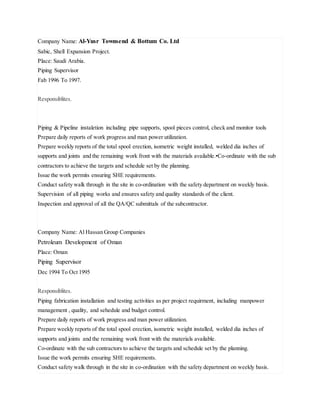 Company Name: Al-Yusr Townsend & Bottum Co. Ltd
Sabic, Shell Expansion Project.
Place: Saudi Arabia.
Piping Supervisor
Fab 1996 To 1997.
Responsiblites.
Piping & Pipeline instaletion including pipe supports, spool pieces control, check and monitor tools
Prepare daily reports of work progress and man power utilization.
Prepare weekly reports of the total spool erection, isometric weight installed, welded dia inches of
supports and joints and the remaining work front with the materials available.•Co-ordinate with the sub
contractors to achieve the targets and schedule set by the planning.
Issue the work permits ensuring SHE requirements.
Conduct safety walk through in the site in co-ordination with the safety department on weekly basis.
Supervision of all piping works and ensures safety and quality standards of the client.
Inspection and approval of all the QA/QC submittals of the subcontractor.
Company Name: Al Hassan Group Companies
Petroleum Development of Oman
Place: Oman
Piping Supervisor
Dec 1994 To Oct 1995
Responsiblites.
Piping fabrication installation and testing activities as per project requirment, including manpower
management , quality, and sehedule and budget control.
Prepare daily reports of work progress and man power utilization.
Prepare weekly reports of the total spool erection, isometric weight installed, welded dia inches of
supports and joints and the remaining work front with the materials available.
Co-ordinate with the sub contractors to achieve the targets and schedule set by the planning.
Issue the work permits ensuring SHE requirements.
Conduct safety walk through in the site in co-ordination with the safety department on weekly basis.
 