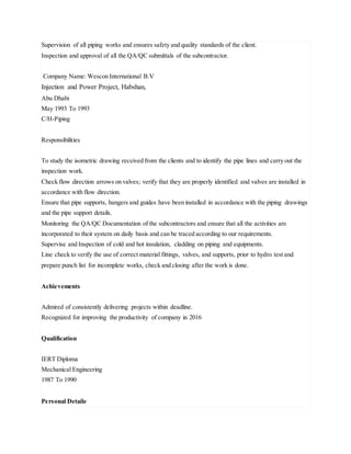 Supervision of all piping works and ensures safety and quality standards of the client.
Inspection and approval of all the QA/QC submittals of the subcontractor.
Company Name: Wescon International B.V
Injection and Power Project, Habshan,
Abu Dhabi
May 1993 To 1993
C/H-Piping
Responsibilities
To study the isometric drawing received from the clients and to identify the pipe lines and carry out the
inspection work.
Check flow direction arrows on valves; verify that they are properly identified and valves are installed in
accordance with flow direction.
Ensure that pipe supports, hangers and guides have been installed in accordance with the piping drawings
and the pipe support details.
Monitoring the QA/QC Documentation of the subcontractors and ensure that all the activities are
incorporated to their system on daily basis and can be traced according to our requirements.
Supervise and Inspection of cold and hot insulation, cladding on piping and equipments.
Line check to verify the use of correct material fittings, valves, and supports, prior to hydro test and
prepare punch list for incomplete works, check and closing after the work is done.
Achievements
Admired of consistently delivering projects within deadline.
Recognized for improving the productivity of company in 2016
Qualification
IERT Diploma
Mechanical Engineering
1987 To 1990
Personal Detaile
 