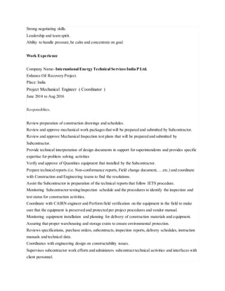 Strong negotiating skills.
Leadership and team spirit.
Ability to handle pressure,be calm and concentrate on goal.
Work Experience
Company Name- International Energy Technical Services India P Ltd.
Enhance Oil Recovery Project.
Place: India
Project Mechanical Engineer ( Coordinator )
June 2014 to Aug 2016
Responsiblites.
Review preparation of construction drawings and schedules.
Review and approve mechanical work packages that will be prepared and submitted by Subcontractor.
Review and approve Mechanical Inspection test plans that will be prepared and submitted by
Subcontractor.
Provide technical interpretation of design documents in support for superintendents and provides specific
expertise for problem solving activities
Verify and approve of Quantities equipment that installed by the Subcontractor.
Prepare technicalreports (i.e. Non-conformance reports, Field change document, …etc.) and coordinate
with Construction and Engineering teams to find the resolutions.
Assist the Subcontractor in preparation of the technical reports that follow IETS procedure.
Monitoring Subcontractor testing/inspection schedule and the procedures to identify the inspection and
test status for construction activities.
Coordinate with CAIRN engineer and Perform field verification on the equipment in the field to make
sure that the equipment is preserved and protected per project procedures and vendor manual.
Monitoring equipment installation and planning for delivery of construction materials and equipment.
Assuring that proper warehousing and storage exists to ensure environmental protection.
Reviews specifications, purchase orders, subcontracts, inspection reports, delivery schedules, instruction
manuals and technical data.
Coordinates with engineering design on constructability issues.
Supervises subcontractor work efforts and administers subcontract technical activities and interfaces with
client personnel.
 