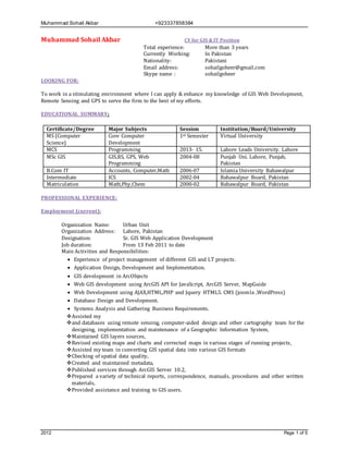 Muhammad Sohail Akbar +923337858384
2012 Page 1 of 5
Muhammad Sohail Akbar CV for GIS & IT Position
Total experience: More than 3 years
Currently Working: In Pakistan
Nationality: Pakistani
Email address: sohailgoheer@gmail.com
Skype name : sohailgoheer
LOOKING FOR:
To work in a stimulating environment where I can apply & enhance my knowledge of GIS Web Development,
Remote Sensing and GPS to serve the firm to the best of my efforts.
EDUCATIONAL SUMMARY:
Certificate/Degree Major Subjects Session Institution/Board/University
MS (Computer
Science)
Core Computer
Development
1st Semester Virtual University
MCS Programming 2013- 15. Lahore Leads University. Lahore
MSc GIS GIS,RS, GPS, Web
Programming
2004-08 Punjab Uni. Lahore, Punjab,
Pakistan
B.Com IT Accounts, Computer,Math 2006-07 Islamia University Bahawalpur
Intermediate ICS 2002-04 Bahawalpur Board, Pakistan
Matriculation Math,Phy,Chem 2000-02 Bahawalpur Board, Pakistan
PROFESSIONAL EXPERIENCE:
Employment (current):
Organization Name: Urban Unit
Organization Address: Lahore, Pakistan
Designation: Sr. GIS Web Application Development
Job duration: From 13 Feb 2011 to date
Main Activities and Responsibilities:
 Experience of project management of different GIS and I.T projects.
 Application Design, Development and Implementation.
 GIS development in ArcObjects
 Web GIS development using ArcGIS API for JavaScript, ArcGIS Server, MapGuide
 Web Development using AJAX,HTML,PHP and Jquery HTML5. CMS (joomla ,WordPress)
 Database Design and Development.
 Systems Analysis and Gathering Business Requirements.
Assisted my
and databases using remote sensing, computer-aided design and other cartography team for the
designing, implementation and maintenance of a Geographic Information System,
Maintained GIS layers sources,
Revised existing maps and charts and corrected maps in various stages of running projects,
Assisted my team in converting GIS spatial data into various GIS formats
Checking of spatial data quality,
Created and maintained metadata,
Published services through ArcGIS Server 10.2,
Prepared a variety of technical reports, correspondence, manuals, procedures and other written
materials,
Provided assistance and training to GIS users.
 