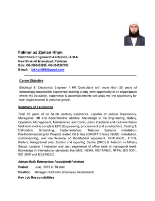 Fakhar uz Zaman Khan
Electronics Engineer B-Tech (Hon) & M.A
New Shakrial Islamabad, Pakistan
Mob: +92-3065435698, +92-3345397763
E-mail: fzkhan669@gmail.com
__________________________________________________________________
Career Objective
Electrical & Electronics Engineer / HR Consultant with more than 25 years of
increasingly responsible experience seeking a long-term opportunity in an organization
where my education, experience & accomplishments will allow me the opportunity for
both organizational & personal growth.
Summary of Experience
Total 25 years of on hands working experience, capable of various Supervisory,
Managerial. HR and Administrative abilities. Knowledge in the Engineering, Safety,
Operation, Management, Maintenance and Construction. Electrical and instrumentation
field work involve complete EPC (Engineering, procurement and construction), Testing &
Calibration, Scheduling, Implementation, Telecom Systems Installation,
Pre-Commissioning for Projects related Oil & Gas (ON/OFF Shore). QAQC, Installation,
commissioning, and maintenance of Bio-Medical equipment, OHTL/UGTL, FTTH,
Radars, Navigational aids, Control and reporting Centre (CRC) & Telecom in Military
Sector. Lecturer / Instructor and vast experience of office work at managerial level.
Knowledge in International standards like QMS, NEMA, NEPA/NEC, NFPA, ISO 9001,
ISO 2000 and IEEE/NESC.
Adnan Malik Enterprises Rawalpindi Pakistan
Period June, 2015 to Till date
Position Manager HR/Admin (Overseas Recruitment)
Key Job Responsibilities
 