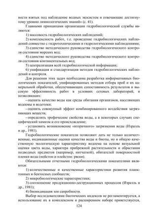 124
ности взятых под наблюдение водных экосистем и отвечающие достигну-
тому уровню лимнологических знаний» (с. 41).
Главными принципами организации гидробиологической службы яв-
ляются:
1) массовость гидробиологических наблюдений;
2) комплексность работ, т.е. проведение гидробиологических наблю-
дений совместно с гидротехническими и гидрологическими наблюдениями;
3) единство методического руководства гидробиологического контро-
ля состояния морских вод;
4) единство методического руководства гидробиологического контро-
ля состояния континентальных вод;
5) централизация всей гидробиологической информации;
6) унификация и стандартизация методов гидробиологических наблю-
дений и контроля.
Для решения этих задач необходима разработка информативных био-
логических показателей, унифицированных методов отбора проб и их ка-
меральной обработки, обеспечивающих сопоставимость результатов и вы-
сокую эффективность работ в условиях сетевых лабораторий, и
позволяющих:
- оценить качество воды как среды обитания организмов, населяющих
водоемы и водотоки;
- оценить совокупный эффект комбинированного воздействия загряз-
няющих веществ;
- определить трофические свойства воды, а в некоторых случаях спе-
цифический химизм и его происхождение;
- установить возникновение «вторичного» загрязнения воды (Израэль
и др., 1981).
Гидробиологические показатели позволяют дать не только количест-
венные, индикационные оценки качества воды и биоты, но и общую каче-
ственную экологическую характеристику водоема на основе визуальной
оценки цвета воды, характера прибрежной растительности и обрастания
подводных предметов (например, нитчаткой), обитателей поверхностной
пленки воды (нейстон и плейстон: ряски).
Обязательными отчетными гидробиологическими показателями явля-
ются:
1) количественные и качественные характеристики развития планк-
тонных и бентосных сообществ;
2) микробиологические характеристики;
3) соотношение продукционно-деструкционных процессов (Израэль и
др., 1981);
4) биоиндикация зон сапробности.
Выбор исследователями биотических индексов не регламентируется, а
использование их в комплексном и расширенном наборе приветствуется,
Copyright ОАО «ЦКБ «БИБКОМ» & ООО «Aгентство Kнига-Cервис»
 
