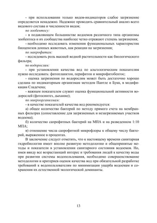 13
- при использовании только видов-индикаторов слабое загрязнение
определяется ненадежно. Надежнее проводить сравнительный анализ всего
видового состава и численности видов;
по зообентосу:
- в подавляющем большинстве водоемов различного типа организмы
зообентоса и их сообщества наиболее четко отражают степень загрязнения;
- необходимо исследовать изменения функциональных характеристик
биоценозов донных животных, как реакции на загрязнения;
по макрофитам:
- исследовать роль высшей водной растительности как биологического
фильтра;
по водорослям:
- при установлении качества вод по альгологическим показателям
нужно исследовать: фитопланктон, перифитон и микрофитобентос;
- оценка загрязнения по водорослям может быть достаточно хорошо
сделана по индикаторным организмам методом Пантле и Букк, в модифи-
кации Сладечека;
- важным показателем служит оценка функциональной активности во-
дорослей (фотосинтез, дыхание);
по микроорганизмам:
- в качестве показателей качества вод рекомендуется:
а) общее количество бактерий по методу прямого счета на мембран-
ных фильтрах (сопоставление для загрязненных и незагрязняемых участков
водоема);
б) количество сапрофитных бактерий на МПА и на разведенном 1:10
МПА;
в) отношение числа сапрофитной микрофлоры к общему числу бакте-
рий, выраженное в процентах.
В заключение следует отметить, что к настоящему времени санитарная
гидробиология имеет вполне развитую методологию и общепринятые ме-
тоды и показатели в установлении санитарного состояния водоемов. Но,
имея ввиду все возрастающий интерес и требования людей к качеству воды
при развитии системы водопользования, необходимо совершенствование
методологии и критериев оценок качества вод при обязательной разработке
требований к водопользователям по минимизации ущерба водоемам и со-
хранения их естественной экологической доминанты.
Copyright ОАО «ЦКБ «БИБКОМ» & ООО «Aгентство Kнига-Cервис»
 
