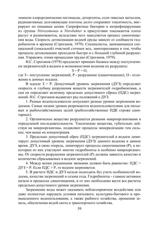 59
ловеком хлорорганические пестициды, детергенты, соли тяжелых металлов,
радиоактивные долгоживущие изотопы долго сохраняют токсичность, миг-
рируют по пищевым цепям. Сапрофитные бактерии и нитрифицирующие
из группы Nitrozomonas и Nitrobakter в присутствии токсикантов плохо
растут и размножаются, вследствие чего замедляется процесс самоочище-
ния воды. Скорость детоксикации водной среды зависит от сообществ гид-
робионтов и времени (Строганов, 1979). Специалисты, занимающиеся спе-
циальной (локальной) очисткой сточных вод, заинтересованы в том, чтобы
процессы детоксикации проходили быстро и с большой глубиной разруше-
ния. Управлять этими процессами трудно (Строганов, 1979).
Н.С. Строганов (1979) предлагает принцип баланса между поступлени-
ем загрязнителей в водоем и возможностями водоема их разрушить:
З = Р + О,
где З - поступление загрязнений, Р - разрушение (самоочищение), О - отло-
жение в донных осадках.
В идеале З = Р. Допустимый уровень загрязнения (ДУЗ) определяет
скорость и глубину разрушения веществ загрязнителей гидробионтами, а
сам он определяет величину предельно допустимого сброса (ПДС) загряз-
нений. Н.С. Строганов выдвигает ряд положений о ДУЗ.
1. Разные водопользователи допускают разные уровни загрязнения во-
доемов. Самые низкие уровни разрешаются водопользователями для питье-
вых и рыбохозяйственных целей (рыбохозяйственные ПДК строже сани-
тарных).
2. Органическое вещество разрушается разными микроорганизмами в
определеной последовательности. Токсические вещества, губительно дей-
ствуя на микроорганизмы, подавляют процессы минерализации тем силь-
нее, чем выше их концентрация.
3. Предельно допустимый сброс (ПДС) загрязнителей в водоем лими-
тирует допустимый уровень загрязнения (ДУЗ) данного водоема в данное
время. ДУЗ, в свою очередь, лимитирует процессы самоочищения (Р), в не-
которых из них участвуют многие гидробионты и особенно микроорганиз-
мы. От скорости разрушения загрязнителей (Р) должны зависеть качество и
количество сбрасываемых в водоем загрязнений.
4. Между всеми указанными звеньями должно быть равенство: ПДС =
ДУЗ = Р. Если ПДС > P, то водоем загрязняется.
5. В расчете ПДС и ДУЗ нельзя подходить без учета особенностей во-
доема, качества загрязнений и сезона года. Гидробионты - главное активное
начало в процессах самоочищения, и от них необходимо вести все расчеты
предельно-допустимого уровня загрязнения.
Загрязнение воды может оказывать неблагоприятное воздействие или
даже полностью нарушать условия питьевого, культурно-бытового и про-
мышленного водопользования, а также рыбного хозяйства, орошения зе-
мель, обеспечения водой скота и транспортного хозяйства.
Copyright ОАО «ЦКБ «БИБКОМ» & ООО «Aгентство Kнига-Cервис»
 