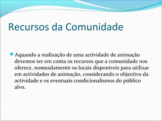 Recursos da Comunidade
Aquando a realização de uma actividade de animação
devemos ter em conta os recursos que a comunidade nos
oferece, nomeadamente os locais disponíveis para utilizar
em actividades de animação, considerando o objectivo da
actividade e os eventuais condicionalismos do público
alvo.
 