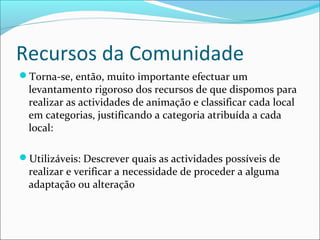 Recursos da Comunidade
Torna-se, então, muito importante efectuar um
levantamento rigoroso dos recursos de que dispomos para
realizar as actividades de animação e classificar cada local
em categorias, justificando a categoria atribuída a cada
local:
Utilizáveis: Descrever quais as actividades possíveis de
realizar e verificar a necessidade de proceder a alguma
adaptação ou alteração
 