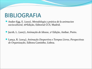 BIBLIOGRAFIA
Ander-Egg, E. (2001), Metodologia y prática de la animacion
sociocultural, 16ªEdição, Editorial CCS, Madrid.
Jacob, L. (2007), Animação de Idosos, 2ª Edição, Ambar, Porto.
Lança, R. (2004), Animação Desportiva e Tempos Livres, Perspectivas
de Organização, Editora Caminho, Lisboa.
 