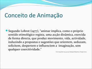 Conceito de Animação
Segundo Lobrot (1977), “animar implica, como o próprio
sentido etimológico regista, uma acção dinâmica, exercida
de forma directa, que produz movimento, vida, actividade,
induzindo a propostas e sugestões que orientem, seduzam,
solicitem, despertem e influenciem a imaginação, sem
qualquer coercitividade.”
Cit in Lança Rui (2004, pp 15), Animação Desportiva e Tempos Livres
 