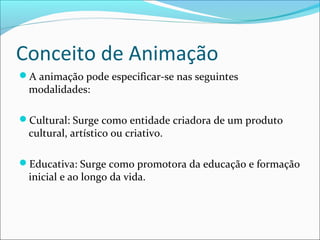 Conceito de Animação
A animação pode especificar-se nas seguintes
modalidades:
Cultural: Surge como entidade criadora de um produto
cultural, artístico ou criativo.
Educativa: Surge como promotora da educação e formação
inicial e ao longo da vida.
 