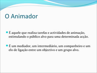 O Animador
É aquele que realiza tarefas e actividades de animação,
estimulando o público alvo para uma determinada acção.
É um mediador, um intermediário, um companheiro e um
elo de ligação entre um objectivo e um grupo alvo.
 