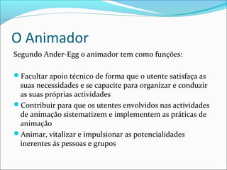 O Animador
Segundo Ander-Egg o animador tem como funções:
Facultar apoio técnico de forma que o utente satisfaça as
suas necessidades e se capacite para organizar e conduzir
as suas próprias actividades
Contribuir para que os utentes envolvidos nas actividades
de animação sistematizem e implementem as práticas de
animação
Animar, vitalizar e impulsionar as potencialidades
inerentes ás pessoas e grupos
 